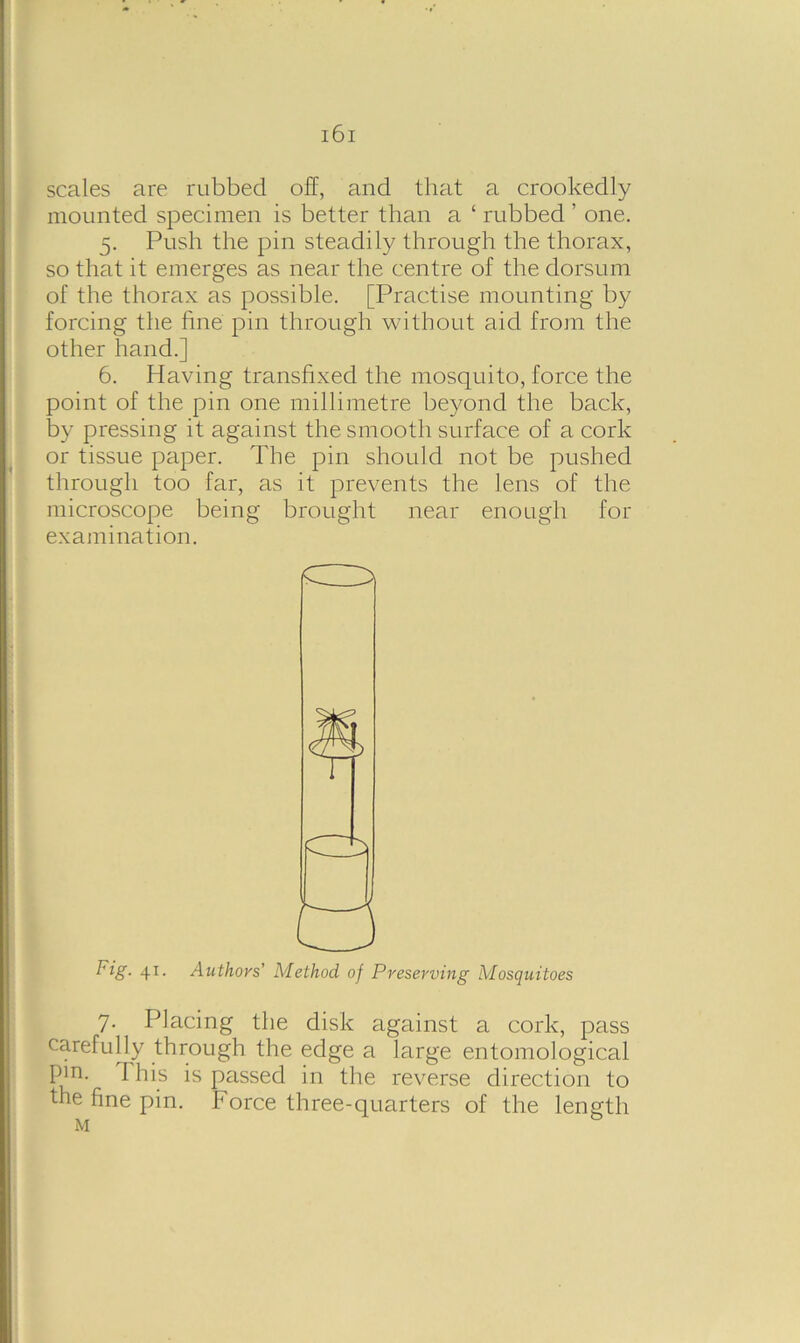 scales are rubbed off, and that a crookedly mounted specimen is better than a ‘ rubbed ’ one. 5. Push the pin steadily through the thorax, so that it emerges as near the centre of the dorsum of the thorax as possible. [Practise mounting by forcing the fine pin through without aid from the other hand.] 6. Having transfixed the mosquito, force the point of the pin one millimetre beyond the back, by pressing it against the smooth surface of a cork or tissue paper. The pin should not be pushed through too far, as it prevents the lens of the microscope being brought near enough for examination. 7. Placing the disk against a cork, pass carefully through the edge a large entomological Fig. 41. Authors' Method of Preserving Mosquitoes
