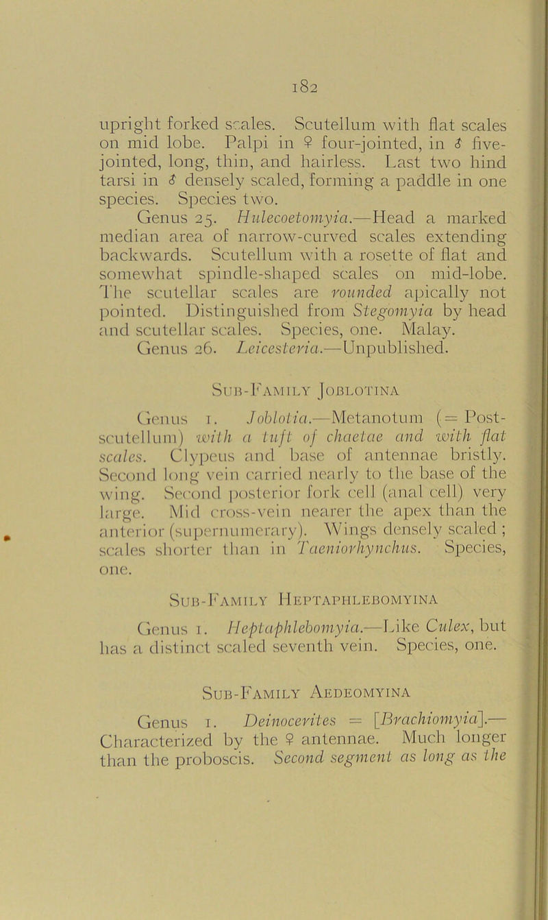 upright forked scales. Scutellum with flat scales on mid lobe. Palpi in 9 four-jointed, in S five- jointed, long, thin, and hairless. Last two hind tarsi in $ densely scaled, forming a paddle in one species. Species two. Genus 25. Hulecoetomyia.—Head a marked median area of narrow-curved scales extending backwards. Scutellum with a rosette of flat and somewhat spindle-shaped scales on mid-lobe. The scutellar scales are rounded apically not pointed. Distinguished from Siegomyia by head and scutellar scales. Species, one. Malay. Genus 26. Leicesteria.—Unpublished. Sub-Family Joblotina Genus 1. Joblotia.—Metanotum (= Post- scutellum) with a tuft of chaetae and with flat scales. Clypeus and base of antennae bristly. Second long vein carried nearly to the base of the wing. Second posterior fork cell (anal cell) very large. Mid cross-vein nearer the apex than the anterior (supernumerary). Wings densely scaled ; scales shorter than in Taeniorhynchus. Species, one. Sub-Family Heptaphlebomyina Genus r. Heptaphlebomyia.—Like Culex, but has a distinct scaled seventh vein. Species, one. Sub-Family Aedeomyina Genus 1. Deinocerites — [Rrachiomyia].— Characterized by the 9 antennae. Much longer than the proboscis. Second segment as long as the