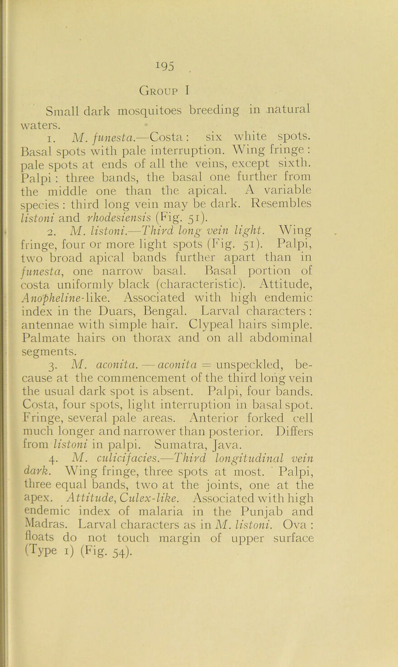 Group I Small dark mosquitoes breeding in natural waters. 1. M. funestci.—Costa: six white spots. Basal spots with pale interruption. Wing fringe : pale spots at ends of all the veins, except sixth. Palpi : three bands, the basal one further from the middle one than the apical. A variable species : third long vein may be dark. Resembles listoni and rhodesiensis (Fig. 51). 2. M. listoni.—Third long vein light. Wing fringe, four or more light spots (Fig. 51). Palpi, two broad apical bands further apart than in funesta, one narrow basal. Basal portion of costa uniformly black (characteristic). Attitude, Anopheline-like. Associated with high endemic index in the Duars, Bengal. Larval characters : antennae with simple hair. Clypeal hairs simple. Palmate hairs on thorax and on all abdominal segments. 3. M. ac.onita. — aconita = unspeckled, be- cause at the commencement of the third long vein the usual dark spot is absent. Palpi, four bands. Costa, four spots, light interruption in basal spot. Fringe, several pale areas. Anterior forked cell much longer and narrower than posterior. Differs from listoni in palpi. Sumatra, Java. 4. M. culicifacies.—Third longitudincd vein dark. Wing fringe, three spots at most. Palpi, three equal bands, two at the joints, one at the apex. Attitude, Culex-like. Associated with high endemic index of malaria in the Punjab and Madras. Larval characters as in M. listoni. Ova : floats do not touch margin of upper surface (Type 1) (Fig. 54).