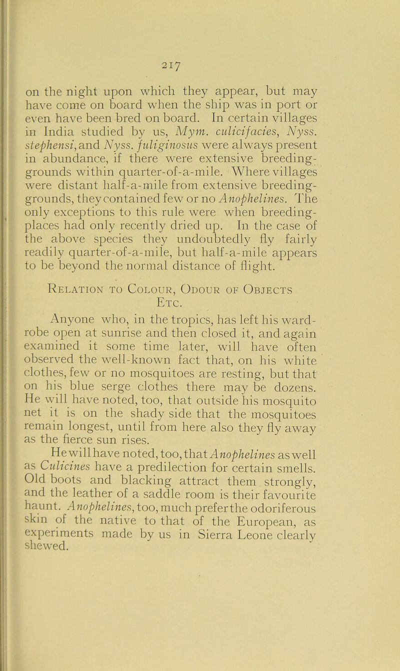 on the night upon which they appear, but may have come on board when the ship was in port or even have been bred on board. In certain villages in India studied by us, Mym. culicifacies, Nyss. stephensi, and Nyss. fuliginosus were always present in abundance, if there were extensive breeding- grounds within quarter-of-a-mile. Where villages were distant half-a-mile from extensive breeding- grounds, they contained few or no Anophelines. The only exceptions to this rule were when breeding- places had only recently dried up. In the case of the above species they undoubtedly fly fairly readily quarter-of-a-mile, but half-a-mile appears to be beyond the normal distance of flight. Relation to Colour, Odour of Objects Etc. Anyone who, in the tropics, has left his ward- robe open at sunrise and then closed it, and again examined it some time later, will have often observed the well-known fact that, on his white clothes, few or no mosquitoes are resting, but that on his blue serge clothes there may be dozens. He will have noted, too, that outside his mosquito net it is on the shady side that the mosquitoes remain longest, until from here also they fly away as the fierce sun rises. Hewill have noted, too, that Anophelines as well as Culicines have a predilection for certain smells. Old boots and blacking attract them strongly, (and the leather of a saddle room is their favourite haunt. Anophelines, too, much preferthe odoriferous skin of the native to that of the European, as experiments made by us in Sierra Leone clearly shewed.