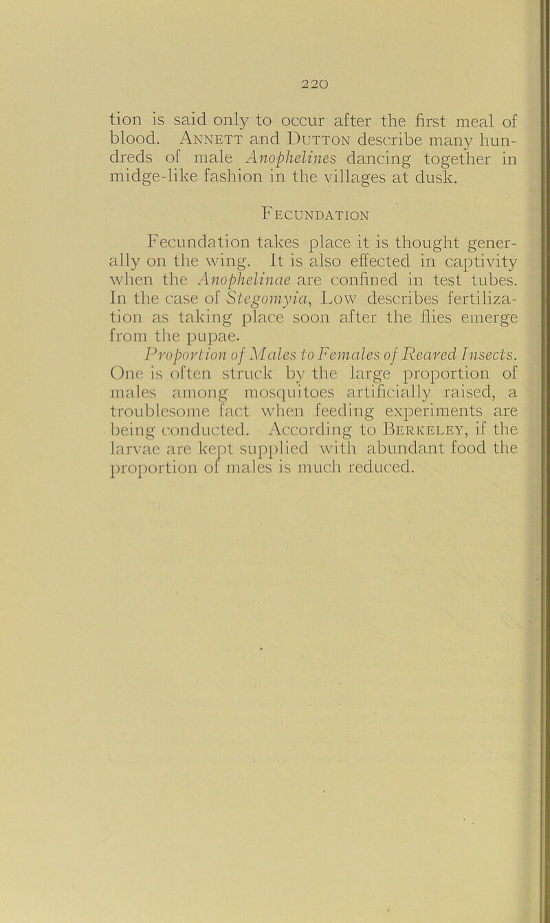 tion is said only to occur after the first meal of blood. Annett and Dutton describe many hun- dreds of male Anophelines dancing together in midge-like fashion in the villages at dusk. Fecundation Fecundation takes place it is thought gener- ally on the wing. It is also effected in captivity when the Anophelinae are confined in test tubes. In the case of Stegomyia, Low describes fertiliza- tion as taking place soon after the flies emerge from the pupae. Proportion of Males to Females of Reared Insects. One is often struck by the large proportion of males among mosquitoes artificially raised, a troublesome fact when feeding experiments are being conducted. According to Berkeley, if the larvae are kept supplied with abundant food the proportion ol males is much reduced.