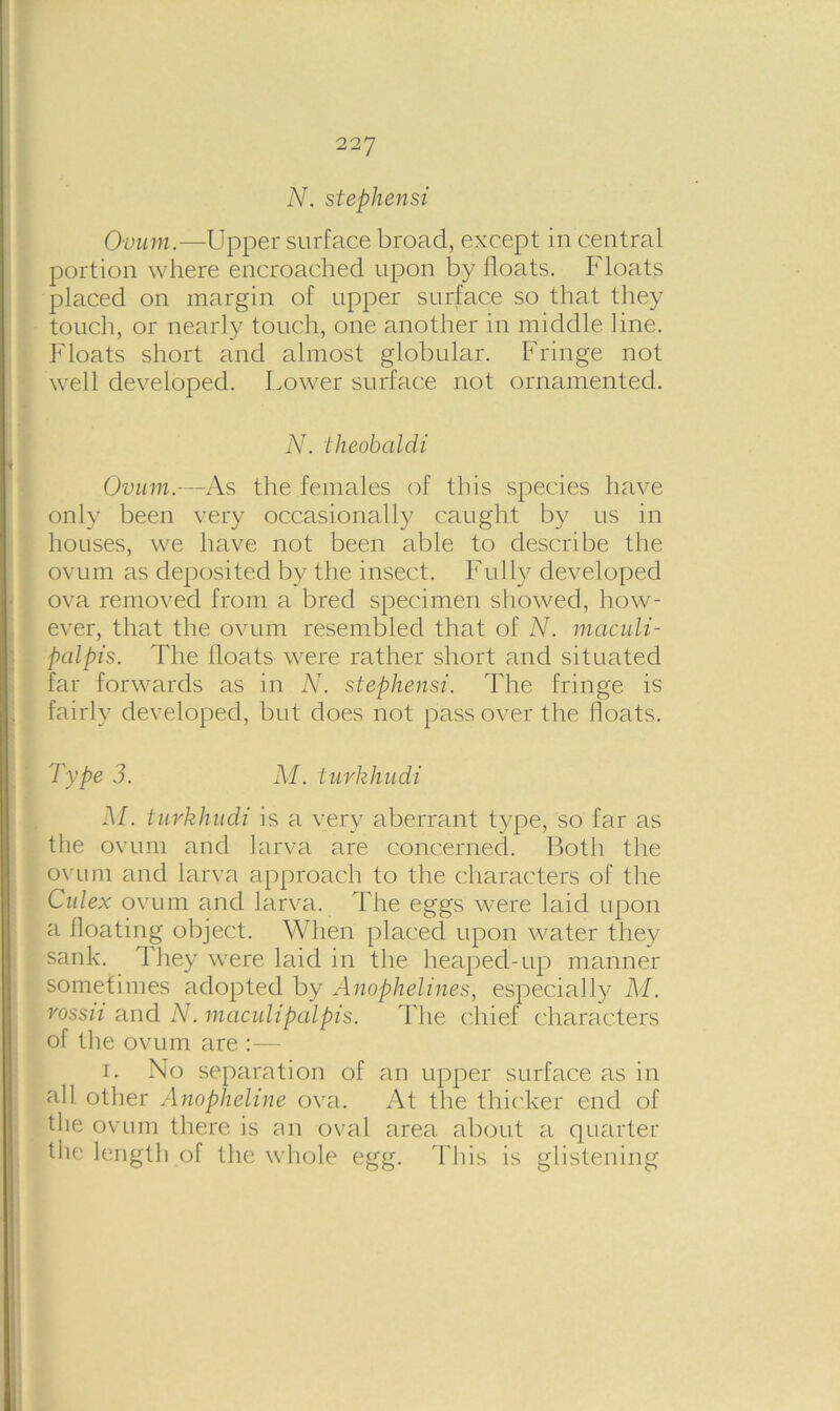 Ovum.—Upper surface broad, except in central portion where encroached upon by floats. Floats placed on margin of upper surface so that they touch, or nearly touch, one another in middle line. Floats short and almost globular. Fringe not well developed. Lower surface not ornamented. N. theobaldi Ovum.—As the females of this species have only been very occasionally caught by us in houses, we have not been able to describe the ovum as deposited by the insect. Fully developed ova removed from a bred specimen showed, how- iever, that the ovum resembled that of N. maculi- palpis. The floats were rather short and situated far forwards as in N. stephensi. The fringe is fairly developed, but does not pass over the floats. Type 3. M. turkhudi M. turkhudi is a very aberrant type, so far as the ovum and larva are concerned. Both the ovum and larva approach to the characters of the Culex ovum and larva. The eggs were laid upon a floating object. When placed upon water they sank. They were laid in the heaped-up manner sometimes adopted by Anophelines, especially M. rossii and N. maculipalpis. The chief characters of the ovum are :— i. No separation of an upper surface as in all other Anopheline ova. At the thicker end of the ovum there is an oval area about a quarter the length of the whole egg. This is glistening