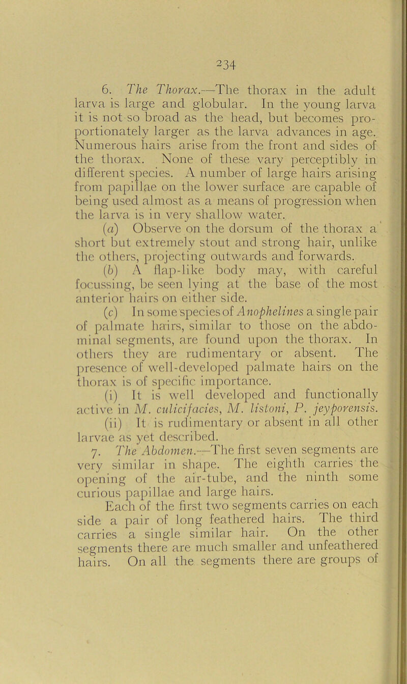 6. The Thorax.—The thorax in the adult larva is large and globular. In the young larva it is not so broad as the head, but becomes pro- portionately larger as the larva advances in age. Numerous hairs arise from the front and sides of the thorax. None of these vary perceptibly in different species. A number of large hairs arising from papillae on the lower surface are capable of being used almost as a means of progression when the larva is in very shallow water. (a) Observe on the dorsum of the thorax a short but extremely stout and strong hair, unlike the others, projecting outwards and forwards. (b) A flap-like body may, with careful focussing, be seen lying at the base of the most anterior hairs on either side. (c) In some species of A nophelines a single pair of palmate hairs, similar to those on the abdo- minal segments, are found upon the thorax. In others they are rudimentary or absent. The presence of well-developed palmate hairs on the thorax is of specific importance. (i) It is well developed and functionally active in M. culicifacies, M. listoni, P. jeyporensis. (ii) It is rudimentary or absent in all other larvae as yet described. 7. The Abdomen.-—The first seven segments are very similar in shape. I he eighth carries the opening of the air-tube, and the ninth some curious papillae and large hairs. Each of the first two segments carries on each side a pair of long feathered hairs. The third carries a single similar hair. On the other segments there are much smaller and unfeathered hairs. On all the segments there are groups of