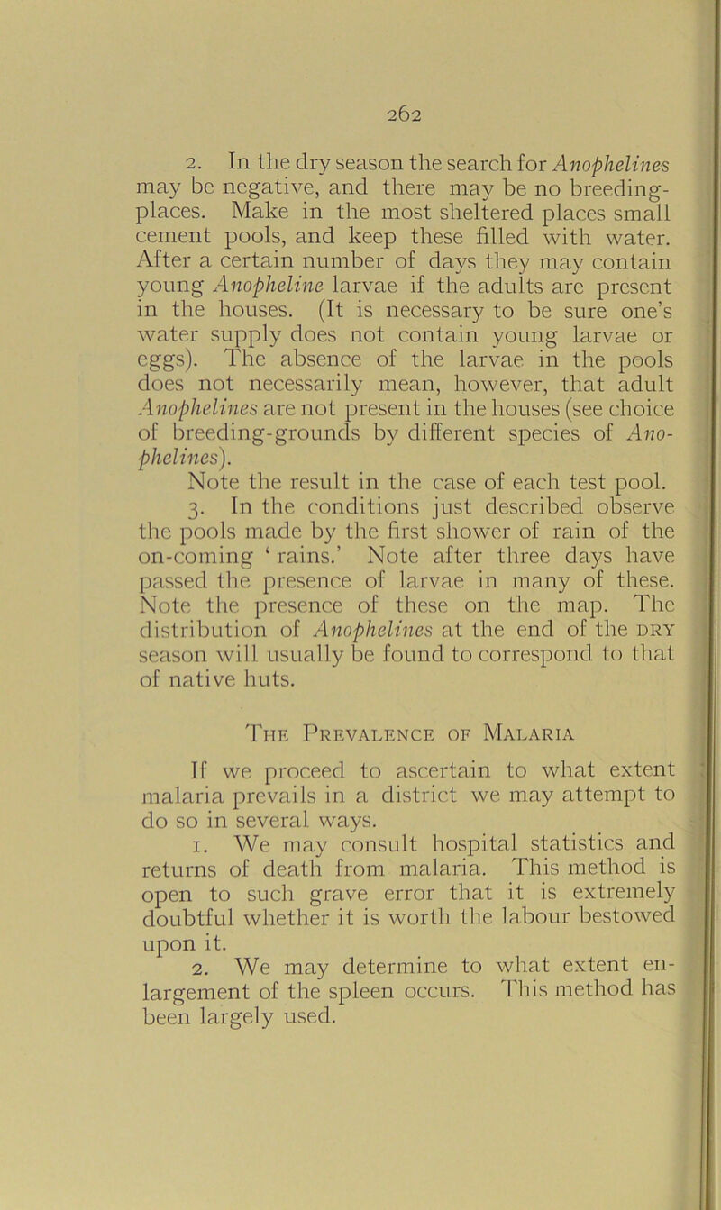 2. In the dry season the search for Anophelines may be negative, and there may be no breeding- places. Make in the most sheltered places small cement pools, and keep these filled with water. After a certain number of days they may contain young Anopheline larvae if the adults are present in the houses. (It is necessary to be sure one’s water supply does not contain young larvae or eggs). The absence of the larvae in the pools does not necessarily mean, however, that adult Anophelines are not present in the houses (see choice of breeding-grounds by different species of Ano- phelines). Note the result in the case of each test pool. 3. In the conditions just described observe the pools made by the first shower of rain of the on-coming ‘ rains.’ Note after three days have passed the presence of larvae in many of these. Note the presence of these on the map. The distribution of Anophelines at the end of the dry season will usually be found to correspond to that of native huts. Ti-ie Prevalence of Malaria If we proceed to ascertain to what extent malaria prevails in a district we may attempt to do so in several ways. 1. We may consult hospital statistics and returns of death from malaria. This method is open to such grave error that it is extremely doubtful whether it is worth the labour bestowed upon it. 2. We may determine to what extent en- largement of the spleen occurs. This method has been largely used.