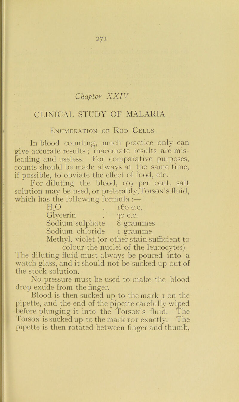 Chapter XXIV CLINICAL STUDY OF MALARIA Enumeration of Red Cells In blood counting, much practice only can give accurate results ; inaccurate results are mis- leading and useless. For comparative purposes, counts should be made always at the same time, if possible, to obviate the effect of food, etc. For diluting the blood, 0*9 per cent, salt solution may be used, or preferably,Toison’s fluid, which has the following formula :— FLO . 160 c.c. Glycerin . 30 c.c. Sodium sulphate 8 grammes Sodium chloride 1 gramme Methyl, violet (or other stain sufficient to colour the. nuclei of the leucocytes) The diluting fluid must always be poured into a watch glass, and it should not be sucked up out of the stock solution. No pressure must be used to make the blood drop exude from the finger. Blood is then sucked up to the mark 1 on the pipette, and the end of the pipette carefully wiped before plunging it into the Toison’s fluid. The Toison is sucked up to the mark 101 exactly. The pipette is then rotated between finger and thumb,