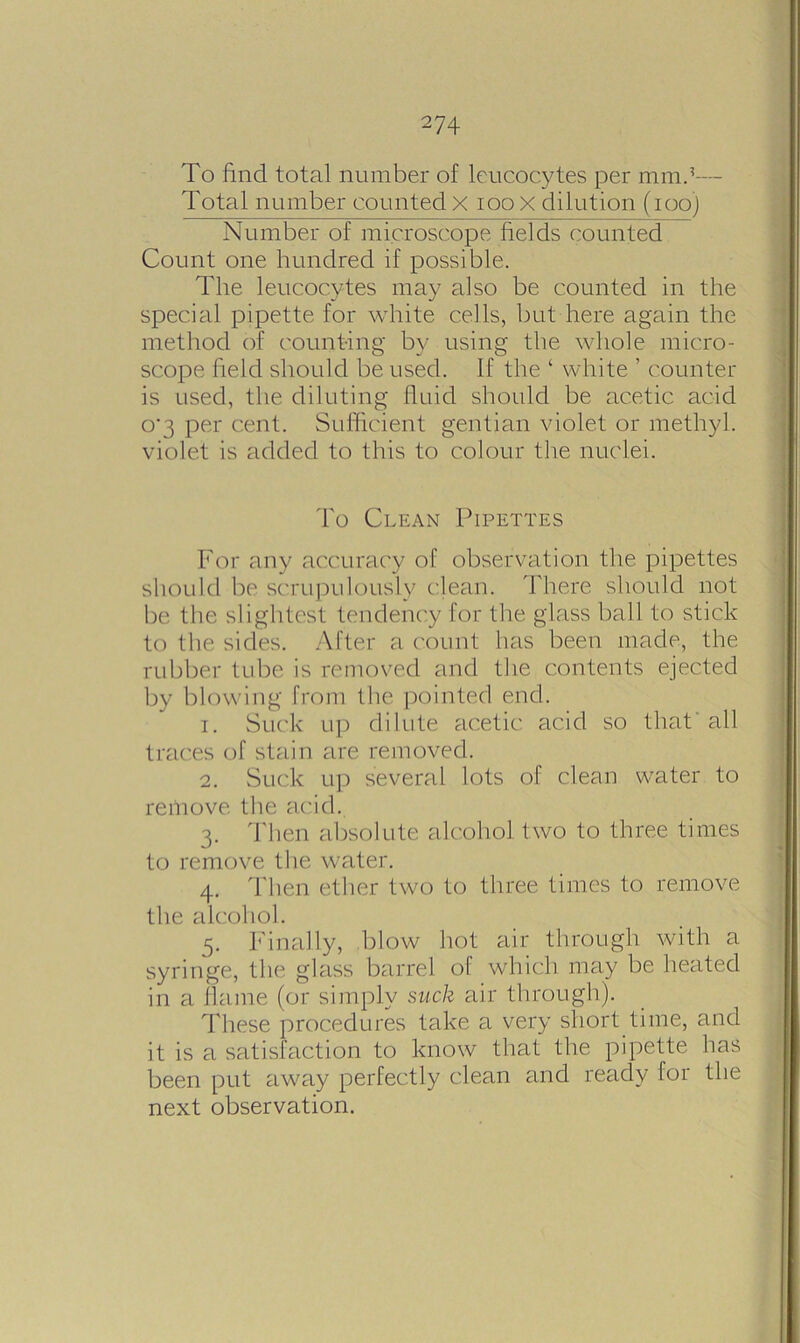 To find total number of leucocytes per mmd— Total number counted x ioox dilution (ioo) Number of microscope fields counted Count one hundred if possible. The leucocytes may also be counted in the special pipette for white cells, but here again the method of counting by using the whole micro- scope field should be used. If the ‘ white ’ counter is used, the diluting fluid should be acetic acid o'3 per cent. Sufficient gentian violet or methyl, violet is added to this to colour the nuclei. To Clean Pipettes For any accuracy of observation the pipettes should be scrupulously clean. There should not be the slightest tendency for the glass ball to stick to the sides. After a count has been made, the rubber tube is removed and the contents ejected by blowing from the pointed end. 1. Suck up dilute acetic acid so that all traces of stain are removed. 2. Suck up several lots of clean water to remove the acid. 3. Then absolute alcohol two to three times to remove the water. 4. Then ether two to three times to remove the alcohol. 5. Finally, blow hot air through with a syringe, the glass barrel of which may be heated in a flame (or simply suck air through). These procedures take a very short time, and it is a satisfaction to know that the pipette has been put away perfectly clean and ready for the next observation.