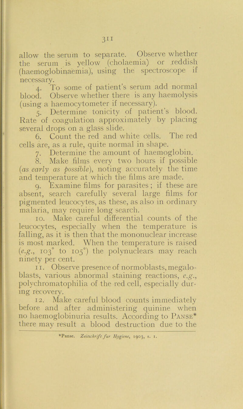 allow the serum to separate. Observe whether the serum is yellow (cholaemia) or reddish (haemoglobinaemia), using the spectroscope if necessary. 4. To some of patient’s serum add normal blood. Observe whether there is any haemolysis (using a haemocytometer if necessary). 5. Determine tonicity of patient’s blood. Rate of coagulation approximately by placing several drops on a glass slide. 6. Count the red and white cells. The red cells are, as a rule, quite normal in shape. 7. Determine the amount of haemoglobin. 8. Make films every two hours if possible (as early as possible), noting accurately the time and temperature at which the films are made. 9. Examine films for parasites ; if these are absent, search carefully several large films for pigmented leucocytes, as these, as also in ordinary malaria, may require long search. 10. Make careful differential counts of the leucocytes, especially when the temperature is falling, as it is then that the mononuclear increase is most marked. When the temperature is raised (e.g., 103° to 105°) the polynuclears may reach ninety per cent. 11. Observe presence of normoblasts, megalo- blasts, various abnormal staining reactions, e.g., polychromatophilia of the red cell, especially dur- ing recovery. 12. Make careful blood counts immediately before and after administering quinine when no haemoglobinuria results. According to Panse* there may result a blood destruction due to the *Panse. Zeitschrft fur Hygiene, 1903, s. 1.