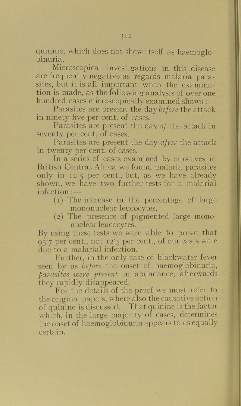 quinine, which does not shew itself as haemoglo- binuria. Microscopical investigations in this disease are frequently negative as regards malaria para- sites, but it is all important when the examina- tion is made, as the following analysis of over one hundred cases microscopically examined shows Parasites are present the day before the attack in ninety-five per cent, of cases. Parasites are present the day of the attack in seventy per cent, of cases. Parasites are present the day after the attack in twenty per cent, of cases. In a series of cases examined by ourselves in British Central Africa we found malaria parasites only in 12*5 per cent., but, as we have already shown, we have two further tests for a malarial infection :— (1) The increase in the percentage of large mononuclear leucocytes. (2) The presence of pigmented large mono- nuclear leucocytes. By using these tests we were able to prove that 937 per cent., not 12*5 per cent., of our cases were due to a malarial infection. Further, in the only case of blac.kwater fever seen by us before the onset of haemoglobinuria, parasites were present in abundance, afterwards they rapidly disappeared. For the details of the proof we must refer to the original papers, where also the causative action of quinine is discussed. That quinine is the factor which, in the large majority of cases, determines the onset of haemoglobinuria appears to us equally certain.