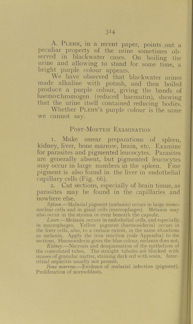 3H A. Plehn, in a recent paper, points out a peculiar property of the urine sometimes ob- served in blackwater cases. On boiling the urine and allowing to stand for some time, a bright purple colour appears. We have observed that blackwater urines made alkaline with potash, and then boiled produce a purple colour, giving the bands of liaemochromogen (reduced haematin), shewing that the urine itself contained reducing bodies. Whether Plehn’s purple colour is the same we cannot say. Post-Mortem Examination 1. Make smear preparations of spleen, kidney, liver, bone marrow, brain, etc. Examine for parasites and pigmented leucocytes. Parasites are generally absent, but pigmented leucocytes may occur in large numbers in the spleen. Fine pigment is also found in the liver in endothelial capillary cells (Fig. 66). 2. Cut sections, especially of brain tissue, as parasites may be found in the capillaries and nowhere else. Spleen.—Malarial pigment (melanin) occurs in large mono- nuclear cells and in giant cells (macrophages). Melanin may also occur in the stroma or even beneath the capsule. Liver.—-Melanin occurs in endothelial cells, and especially in macrophages. Yellow pigment (haemosiderin) occurs in the liver cells, also, to a certain extent, in the same situations as melanin. Apply the iron reaction (vide Appendix) to the sections. Haemosiderin gives the blue colour, melanin does not. Kidney.—Necrosis and desquamation of the epithelium of the convoluted tubes. 'File straight tubules are blocked with masses of granular matter, staining dark red with eosin. Inter- stitial nephritis usually not present. Bone marrow.—Evidence of malarial infection (pigment). Proliferation of normoblasts.