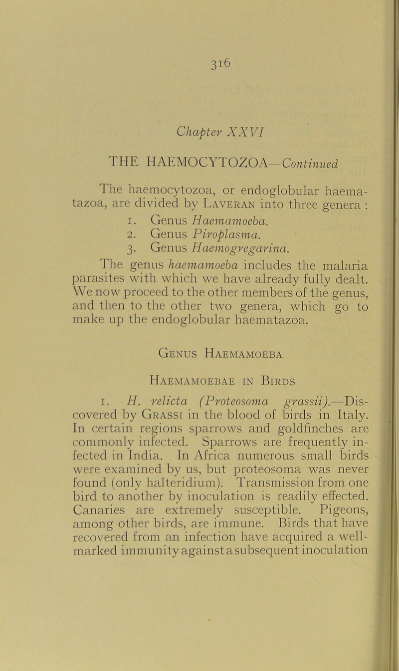 Chapter XXVI THE HAEMOCIl TOZOA—Continued The haemocytozoa, or endoglobular haema- tazoa, are divided by Laveran into three genera : 1. Genus Haemamoeba. 2. Genus Piroplasma. 3. Genus Haemogvegarina. The genus haemamoeba includes the malaria parasites with which we have already fully dealt. We now proceed to the other members of the genus, and then to the other two genera, which go to make up the endoglobular haematazoa. Genus Haemamoeba Haemamoebae in Birds 1. H. relicta (Proteosoma grassii).—Dis- covered by Grassi in the blood of birds in Italy. In certain regions sparrows and goldfinches are commonly infected. Sparrows are frequently in- fected in India. In Africa numerous small birds were examined by us, but proteosoma was never found (only halteridium). Transmission from one bird to another by inoculation is readily effected. Canaries are extremely susceptible. Pigeons, among other birds, are immune. Birds that have recovered from an infection have acquired a well- marked immunity against a subsequent inoculation