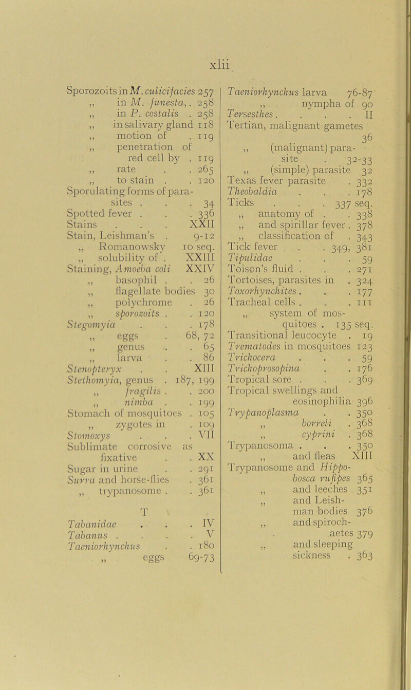 Sporozoits inM. culicifacies 257 ,, in M. funesta,. 258 ,, in P. costalis . 258 ,, in salivary gland 118 ,, motion of .119 „ penetration of red cell by • 119 ,, rate • 265 ,, to stain . . 120 Sporulating forms of para- sites . • 34 Spotted fever . • 336 Stains XXII Stain, Irishman's . 9-12 ,, Romanowsky 10 seq. „ solubility of . XXIII Staining, Amoeba coli XXIV ,, basophil . . 26 ,, flagellate bodies 30 ,, polychrome . 26 „ sporozoits . . 120 Stegomyia . 178 » egg-s 68, 72 „ genus • 65 ,, larva . 86 Stenopteryx XIII Stethomyia, genus . 187, 199 „ fragilis . . 200 ,, nimba . • 199 Stomach of mosquitoes . 105 „ zygotes in . 109 Stomoxy s . VII Sublimate corrosive as fixative . XX Sugar in urine . 291 Surra and horse-11 ies • 361 ,, trypanosome . . 361 T Tabanidae . IV Tabanus . . V Taeniorhynchus . 180 >> eggs 69-73 Taeniorhynchus larva 76-87 ,, nympha of 90 Tersesthes. . . .II Tertian, malignant gametes 36 „ (malignant) para- site . 32-33 „ (simple) parasite 32 Texas fever parasite . 332 Theobaldia . . .178 Ticks . . . 337 seq. „ anatomy of . . 338 „ and spirillar fever . 378 ,, classification of . 343 Tick fever . . 349, 381 Tipulidac . . -59 Toison’s fluid . . .271 Tortoises, parasites in . 324 Toxorhynchites. . .177 Tracheal cells . . .111 ,, system of mos- quitoes . 135 seq, Transitional leucocyte . 19 Trematodes in mosquitoes 123 Trichocera . . -59 Trichoprosopina . .176 Tropical sore . . . 369 Tropical swellings and eosinophilia 396 Trypanoplasma . . 350 ,, borreli . 368 ,, cyprini . 368 Trypanosoma . . . 350 ,, and fleas XII1 Trypanosome and Hippo- bosca rufipes 365 „ and leeches 351 „ and Irish- man bodies 376 ,, andspiroch- aetes 379 ,, and sleeping sickness . 363