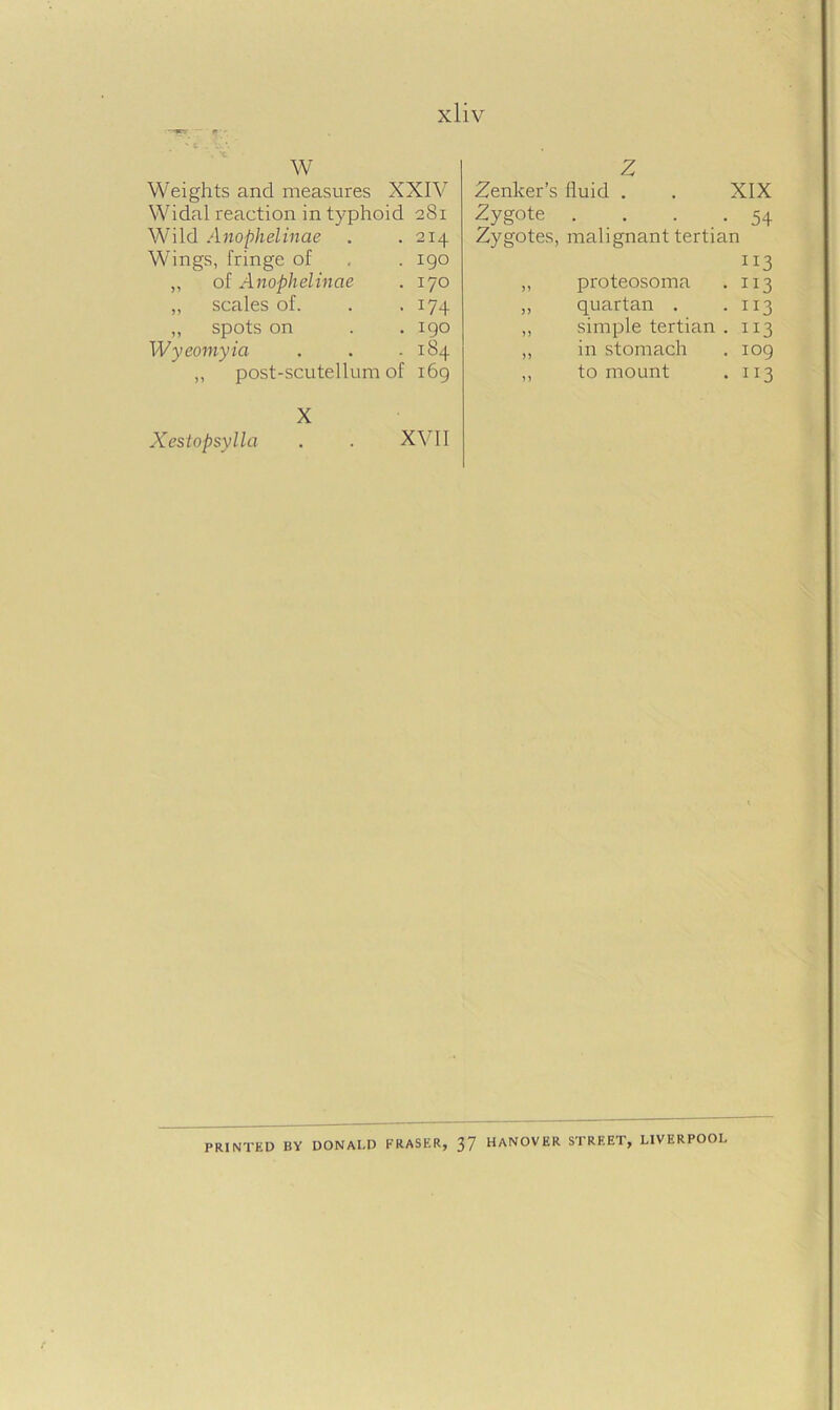 W Weights and measures XXIV Widal reaction in typhoid 281 Wild Anophelinae . .214 Wings, fringe of . . 190 „ of Anophelinae . 170 „ scales of. . . 174 „ spots on . . 190 Wyeomyia . . .184 ,, post-scutellum of 169 X Xestopsylla . . XVII Z Zenker’s fluid . . XIX Zygote . . . . 54 Zygotes, malignant tertian 113 ,, proteosoma . 113 ,, quartan . .113 ,, simple tertian . 113 ,, in stomach . 109 ,, to mount . 113 PRINTED BY DONALD FRASER, 37 HANOVER STREET, LIVERPOOL