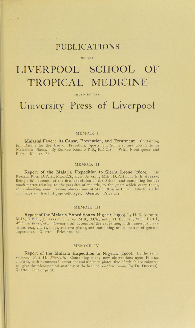 PUBLICATIONS OF THE LIVERPOOL SCHOOL OF TROPICAL MEDICINE Malarial Fever : its Cause, Prevention, and Treatment. Containing full Details for the Use of Travellers, Sportsmen, Soldiers, and Residents in Malarious Places. By Ronald Ross, F.R.S., F.R.C.S. With Frontispiece and Plate. 8°. 2S. 6d. Report of the Malaria Expedition to Sierra Leone (1899). By Ronald Ross, D.P.H., M.R.C.S., H. E. Annett, M.B., D.P.H., and E. E. Austen. Being a full account of the first expedition of the School, and containing besides much matter relating to the parasites of malaria, to the gnats whicli carry them, and embodying some previous observations of Major Ross in India. Illustrated by four maps and five full-page collotypes. Quarto. Price 21s. Report of the Malaria Expedition to Nigeria (1900). By H. E. Annett, M.D., D.P.H., J. Everett Dutton, M.B., B.Ch., and J. H. Elliott, M.D. Part I, Malarial Fever, etc. Giving a full account of the expedition, with numerous views in the text, charts, maps, and two plates, and containing much matter of genera! importance. Quarto. Price 10s. 6d. Report of the Malaria Expedition to Nigeria (1900). By the same authors. Part II. Filariasis. Containing many new observations upon Filariac of Birds, with numerous illustrations and nineteen plates, five of which are coloured and give the microscopical anatomy of the head of Finop/ieles costalis (by Dr. Dutton). Quarto. Out of print. ISSUED BY THE MEMOIR I MEMOIR II MEMOIR III MEMOIR IV