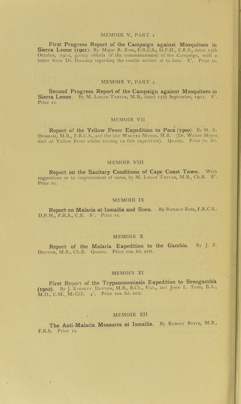 I MEMOIR V, PART i First Progress Report of the Campaign against Mosquitoes in Sierra Leone (1901). By Major R. Ross, F.R.C.S., D.P.H., F.R.S., dated 15th October, 1901, giving details of the commencement of the Campaign, with a letter from Dr. Daniels regarding the results arrived at to date. 8°. Price is. MEMOIR V, PART 2 Second Progress Report of the Campaign against Mosquitoes in Sierra Leone. By M. Logan Taylor, M.B., dated 15th September, 1902. 8°. Price is. MEMOIR VII / Report of the Yellow Fever Expedition to Para (1900). By H. E. Durham, M.B., F.R.C.S., and the late Walter Myers, M.B. (Dr. Walter Myers died of Yellow Fever whilst serving on this expedition). Quarto. Price 7s. 6d. MEMOIR VIII Report on the Sanitary Conditions of Cape Coast Town. With suggestions as to improvement of same, by M. Logan Taylor, M.B., Ch.B. 8 . Price is. MEMOIR IX Report on Malaria at Ismailia and Suez. By Ronald Ross, F.R.C.S.. D.P.H., F.R.S., C.B. 8°. Price is. MEMOIR X Report of the Malaria Expedition to the Gambia. By J. E. Dutton, M.B., Ch.B. Quarto. Price 10s. 6d. nett. MEMOIR XI First Report of the Trypanosomiasis Expedition to Senegambia (1902). By J. Everett Dutton, M.B., B.Ch., Viet., and John L. Todd, B.A., M.D., C.M., McGill. 40. Price 10s. 6d. nett. MEMOIR XII The Anti-Malaria Measures at Ismailia. By Rubert Royce, M.B F.R.S. Price is.