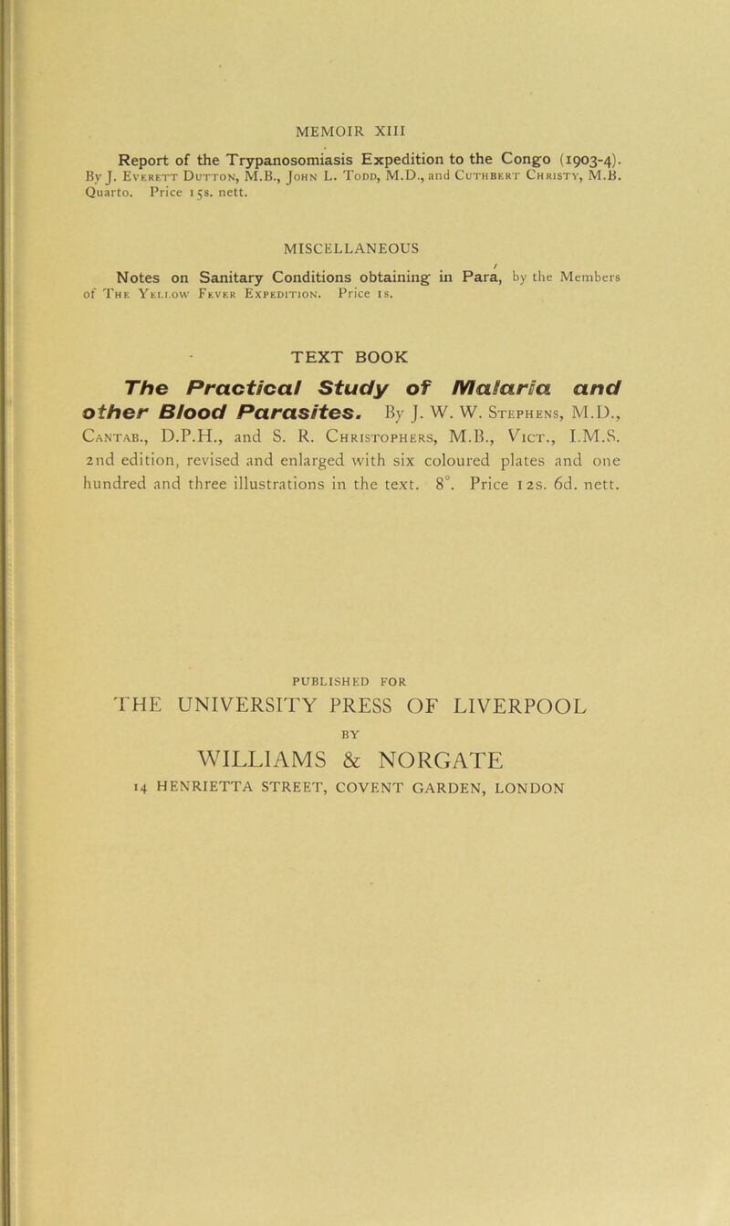Report of the Trypanosomiasis Expedition to the Congo (1903-4). By J. Everett Dutton, M.B., John L. Todd, M.D., and Cuthbert Christy, M.B. Quarto. Price 15s. nett. MISCELLANEOUS / Notes on Sanitary Conditions obtaining in Para, by the Members of The Yei.i.ow Fever Expedition. Price is. TEXT BOOK The Practical Study of Malaria and Other BiOOd Parasites. By J. W. W. Stephens, M.D., Cantab., D.P.H., and S. R. Christophers, M.B., Vict., I.M.S. 2nd edition, revised and enlarged with six coloured plates and one hundred and three illustrations in the text. 8°. Price 12s. 6d. nett. PUBLISHED FOR THE UNIVERSITY PRESS OF LIVERPOOL BY WILLIAMS & NORGATE 14 HENRIETTA STREET, COVENT GARDEN, LONDON