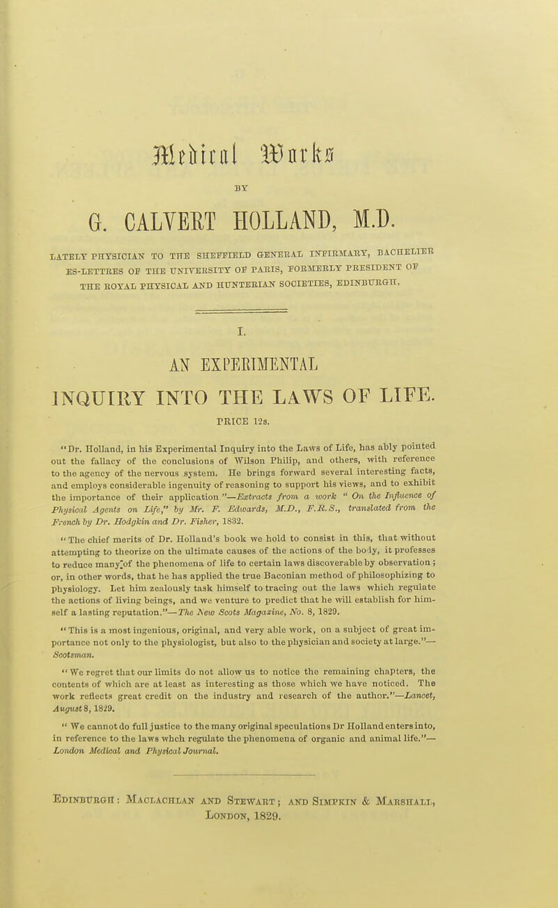 BY G. CALVERT HOLLAND, M.D. IiATELT PHYSICIAN TO THE SHEFFIELD GENEEAIi INPIESIAEY, BACHELIER ES-IETTEES OF THE TTNITEESITT OF PAEIS, FOEMEELY PEESIDENT OF THE EOYAL PHYSICAL AND HUNTEEIAN SOCIETIES, EDINBITBGH. I. A^^ EXPEBIMENTAL INQUIRY INTO THE LAWS OF LIFE. TRICE 12a. Dr. Holland, in his Experimental Inquiry into the Laws of Life, has ably pointed out the fallacy of the conclusions of Wilson Philip, and others, with reference to the agency of the nervous system. He brings forward several interesting facts, and employs considerable ingenuity of reasoning to support his views, and to exhibit the importance of their application —Extracts from a taork  On the Influence of Fhysical Agents on Life, by Mr. F. Edwards, M.D., F.R.S., translated from the French hy Dr. Sodgkin and Dr. Fisher, 1832.  The cliief merits of Dr. Holland's book we hold to consist in this, that without attempting to theorize on the ultimate causes of the actions of the bo ly, it professes to reduce many^of the phenomena of life to certain laws discoverable by observation ; or, in other words, that lie has applied the true Baconian method of philosopliizing to physiology. Let him zealously task himself to tracing out the laws which regulate the actions of living beings, and we venture to predict that he will establish for him- self a lasting reputation.—The Kew Scots Magazine, No. 8, 1829.  This is a most ingenious, original, and very able work, on a subject of great im- portance not only to the physiologist, but also to the physician and society at large.— Scotsman.  We regret that our limits do not allow us to notice the remaining chapters, the contents of which are at least as interesting as those which we have noticed. The work reflects great credit on the industry and research of the author.—Lancet, Augusts, 1819.  We cannot do full justice to the many original speculations Dr Holland enters in to, in reference to the laws whch regulate the phenomena of organic and animal life.— London Medical and PhysicalJouriial. EDINBTTEGIt: MaOLACHLAN AND SteWAET ; AND SiMPKIN & MaESHALL, London, 1829.