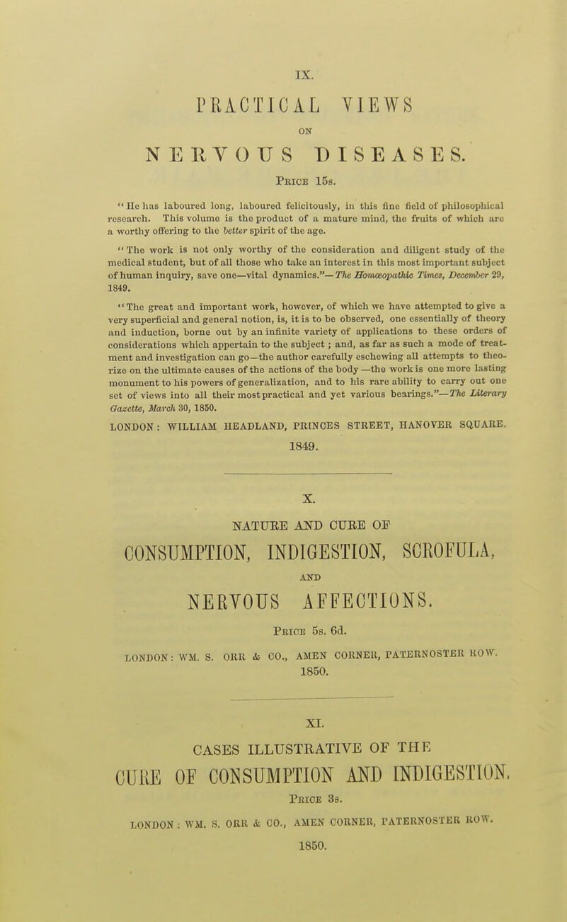 PRACTICAL YIEWS ON NEKYOUS DISEASES. Pbice 15s.  IIo has laboured long, laboured felicitously, in this fine field of philoBophical research. This volume is the product of a mature mind, the fruits of which arc a worthy offering to the better spirit of the age.  The work is not only worthy of the consideration and diligent study of the medical student, but of all those who take an interest in this most important subject of human inquiry, save one—vital dynamics.— The JSonmopathio Times, December 29, 1849. The great and important work, however, of which we have attempted to give a very supei-ficial and general notion, is, it is to be observed, one essentially of theory and induction, borne out by an infinite variety of applications to these orders of considerations which appertain to the subject ; and, as far as such a mode of treat- ment and investigation can go—the author carefully eschewing all attempts to theo- rize on the ultimate causes of the actions of the body —the work is one more lasting monument to his powers of generalization, and to his rare ability to carry out one set of views into all their most practical and yet various bearings.—JMerary Oazette, March 30, 1850. LONDON: WILLIAM HEADLAND, PRINCES STREET, HANOVER SQUARE. 1849. X. NATUEE AND CURE OF CONSUMPTION, INDIGESTION, SCROFULA, AND NERVOUS AFFECTIONS. Peice 5s. 6d. LONDON: WM. S. ORR &■ CO., AMEN CORNER, PATERNOSTER ROW. 1850. XI. CASES ILLUSTRATIVE OF THE CURE OF CONSUMPTION AND INDIGESTION. Peioe 38. LONDON : WM. S. ORR & CO., AMEN CORNER, PATERNOSTER ROW. 1850.