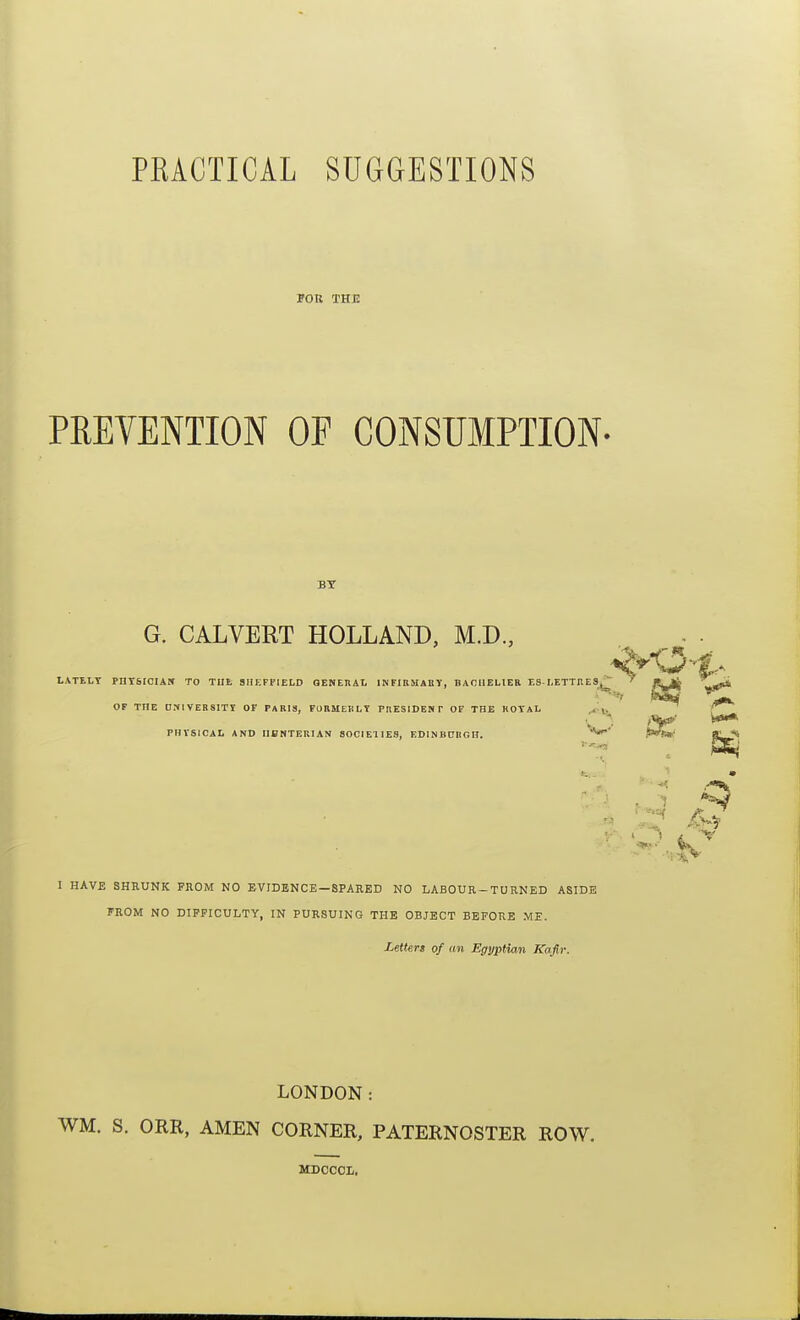 PRACTICAL SUGGESTIONS I FOR THE PREVENTION OF CONSUMPTION- BY G. CALVERT HOLLAND, M.D., LATtLT PntSICIAN TO TUI, 3IIKFP1ELD GENEHAL INFIUMABY, BAOUELIEB ES■I,ETTHES^ ' OF THE DM1VER8ITY OF PARIS, FUIIMEKLY PllESlDENP OF THE KOTAL j* PHVSICAL AND IIBNTERIAN SOCIEUES, EDlNBCRCn. W*.' ■■ t I HAVE SHRUNK FIIOM NO EVIDENCE —SPARED NO LABOUR-TURNED ASIDE FROM NO DIFFICULTY, IN PURSUING THE OBJECT BEFORE ME. Letter! of an Egyptian Kafir. LONDON: WM. S. ORR, AMEN CORNER, PATERNOSTER ROW. MDCCOI,,