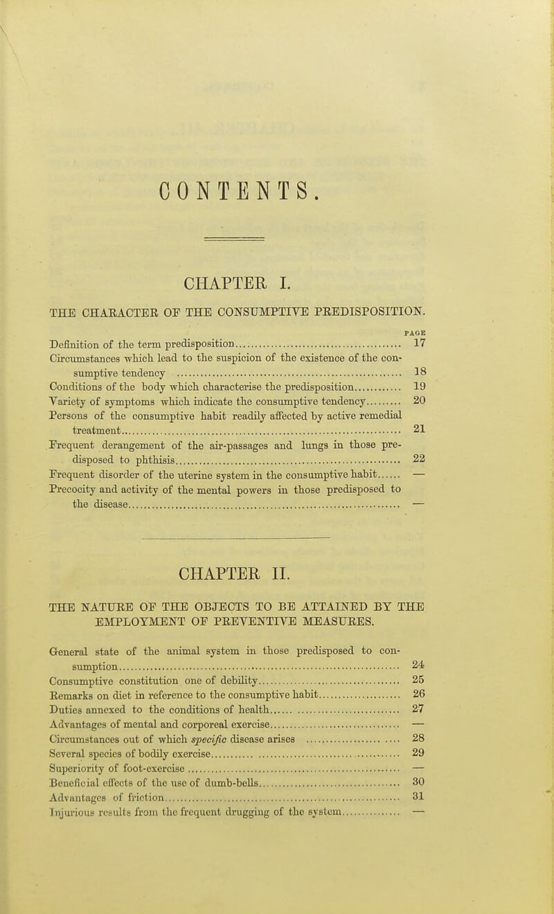 CONTENTS. CHAPTER I. THE CHARACTEE OP THE CONSUMPTIVE PEEDISPOSITION. Definition of tlie term predisposition 17 Circumstances -which, lead to the suspicion of the existence of the con- sumptive tendency 18 Conditions of the body which characterise the predisposition 19 Variety of symptoms which indicate the consumptive tendency 20 Persons of the consumptive habit readily affected by active remedial treatment 21 Frequent derangement of the air-passages and lungs in those pre- disposed to phthisis 22 Frequent disorder of the uterine system in the consumptive habit — Precocity and activity of the mental powers in those predisposed to the disease — CHAPTER n. THE NATURE OP THE OBJECTS TO BE ATTAINED BY THE EMPLOYMENT OP PREVENTIVE MEASURES. Q-eneral state of the animal system in those predisposed to con- sumption 24 Consumptive constitution one of debUity 25 Remarks on diet in reference to the consumptive habit 26 Duties annexed to the conditions of health 27 Advantages of mental and corporeal exercise — Cu'cumstances out of which specific disease arises 28 (Several species of bodily exercise 29 Superiority of foot-exercise — Beneficial effects of the use of dumb-bells 30 Advantages of friction 31 Injurious rcsidts from thefi'cqucnt drugging of the system