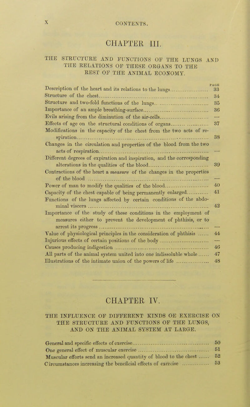 CHAPTER III. THE STEUCTURE AND FUNCTIONS OF THE LUNGS AND THE RELATIONS OP THESE ORGANS TO THE REST OP THE ANIMAL ECONOMY. Description of the heart and its relations to the lungs 33 Structure of the chest 34 Structure and two-fold functions of the lungs 35 Importance of an ample breathing-surface 36 EvUs arising from the diminution of the air-cells —• Eifects of age on the structural conditions of organs 37 Modifications in the capacity of the chest from the two acts of re- spiration 38 Changes in the circulation and properties of the blood from the two acts of respiration — Different degrees of expiration and inspiration, and the corresponding alterations in the qualities of the blood 39 Contractions of the heart a measure of the changes in the properties of the blood — Power of man to modify the quaUties of the blood 40 Capacity of the chest capable of being permanently enlarged 41 Functions of the lungs affected by certain conditions of the abdo- minal viscera 42 Importance of the study of these conditions in the employment of measures either to prevent the development of phthisis, or to arrest its progress — Value of physiological principles in the consideration of phthisis 44 Injurious effects of certain positions of the body — Causes producing indigestion 46 All parts of the animal system united into one indissoluble whole 47 Illustrations of the intimate union of the powers of Hfe 48 CHAPTER IV. THE INFLUENCE OF DIFFERENT KINDS OE EXERCISE ON THE STRUCTURE AND FUNCTIONS OF THE LUNGS, AND ON THE ANIMAL SYSTEM AT LARGE. General and specific effects of exercise 50 One general effect of muscular exercise 51 Muscular efforts send an increased quantity of blood to the chest 52 Circumstances increasing the beneficial effects of exercise 53