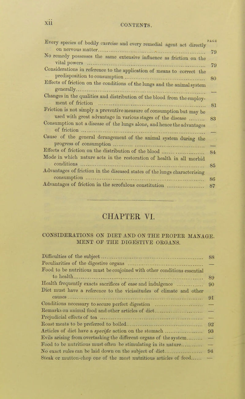 CONTENTS. Every species of bodily exercise and every remedial agent act directly'''^ on nervous matter . ,jq No remedy possesses tlie same extensive influence as friction on the vital powers Considerations in reference to the application of means to correct the predisposition to consumption 80 Effects of friction on the conditions of the lungs and the animal system generally Changes in the quaUties and distribution of the blood from the employ- ment of friction gj^ Friction is not simply a preventive measure of consumption but may be used with great advantage in various stages of the disease 83 Consumption not a disease of the lungs alone, and hence the advantages of friction Cause of the general derangement of the animal system during the progress of consumption Effects of friction on the distribution of the blood 84 Mode in which nature acts in the restoration of health in all morbid conditions g5 Advantages of friction in the diseased states of the lungs characterising consumption gg Advantages of friction in the scrofulous constitution 87 CHAPTER VI. CONSIDEEATIONS ON DIET AND ON THE PEOPER MANAGE. MENT OF THE DIG-ESTIVE ORGANS. Difficulties of the subject 88 Peculiarities of the digestive organs Food to be nutritious must be conjoined with other conditions essential to health 89 Health frequently exacts sacrifices of ease and indulgence 90 Diet must have a reference to the vicissitudes of climate and other causes 91 Conditions necessary to secure perfect digestion — Remarks on animal food and other articles of diet — Prejudicial effects of tea — Roast meats to be preferred to boiled 92 Articles of diet have a specific action on the stomach 93 EvUs arising from overtasking the different organs of the system — Food to be nutritious must ofteu be stimulating in its nature — No exact rules can be laid down on the subject of diet 94 Steak or mutton-chop one of the most nutritious articles of food —