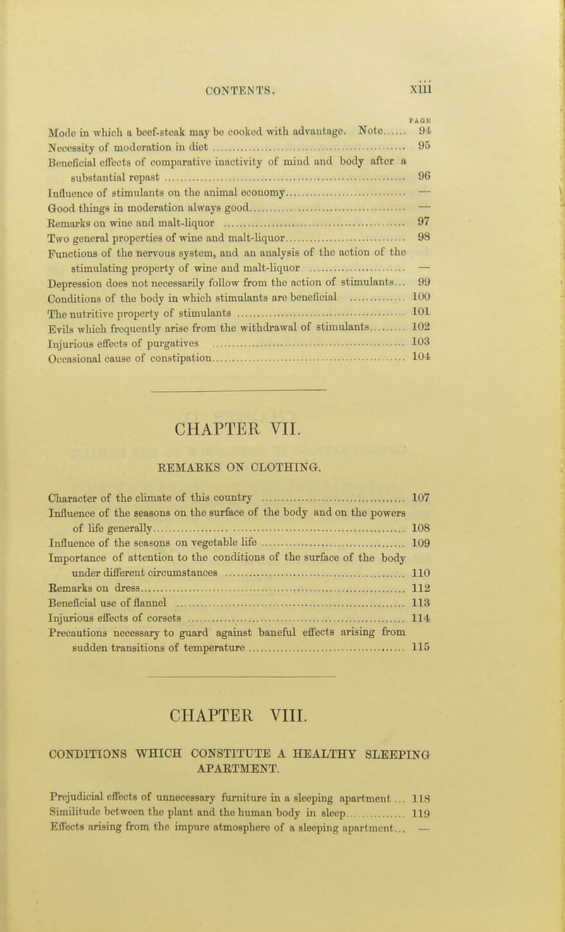 I'AOE Mode in which a beef-steak may be cooked with advantage. Note 94 Necessity of moderation in diet 95 Beneficial effects of comparative inactivity of mind and body after a substantial repast 96 Influence of stimulants on the animal economy — Q-ood things in moderation always good — Eemarks on wine and malt-liquor 97 Two general properties of wine and malt-Uquor 98 Functions of the nervous system, and an analysis of the action of the stimulating property of wine and malt-liquor — Depression does not necessarily follow from the action of stimulants... 99 Conditions of the body in which stimulants are beneficial 100 The nutritive property of stimulants 101 Evils which frequently arise from the withdrawal of stimulants 102 Injurious effects of purgatives — 103 Occasional cause of constipation 104 CHAPTER VII. REMABKS ON CLOTHINa. Character of the climate of this country 107 Influence of the seasons on the surface of the body and on the powers of hfe generally 108 Influence of the seasons on vegetable life 109 Importance of attention to the conditions of the surface of the body under different circumstances 110 Eemarks on dress 112 Beneficial use of flannel 113 Injurious effects of corsets 114 Precautions necessary to guard against baneful effects arising from sudden transitions of temperature 115 CHAPTER VIIL CONDITIONS WHICH CONSTITUTE A HEALTHY SLEEPING APAETMENT. Prejudicial effects of unnecessary furniture in a sleeping apartment ... 118 Similitude between the plant and the human body in sleep 119 Effects arising from the impure atmosphere of a sleeping apartment... —