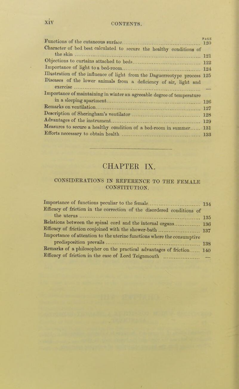 CONTENTS. Functions of the cutaneous surface Character of bod best calculated to secure the healthy conditiona of the skin j21 Objections to curtains attached to beds 122 Importance of light to a bed-room 124, lUustration of the influence of light from the Daguerreotype process 125 Diseases of the lower animals from a deficiency of air, light and exercise Importance of maintaining in winter an agreeable degree of temperature in a sleeping apai-tment 126 Remarks on yentilation 127 Description of Sheringham's ventilator 128 Advantages of the instrument 129 Measures to secure a healthy condition of a bed-room in summer 131 Efforts necessary to obtain health 133 CHAPTER IX. CONSIDEEATIONS IN REFERENCE TO THE FEMALE CONSTITUTION. Importance of functions peculiar to the female 134 Efficacy of friction in the correction of the disordered conditions of the uterus jgg Relations between the spinal cord and the internal organs 136 Efficacy of friction conjoined with the shower-bath 137 Importance of attention to the uterine functions where the consumptive predisposition prevails igg Remarks of a philosopher on the practical advantages of friction 140 Efficacy of friction in the case of Lord Teignmouth