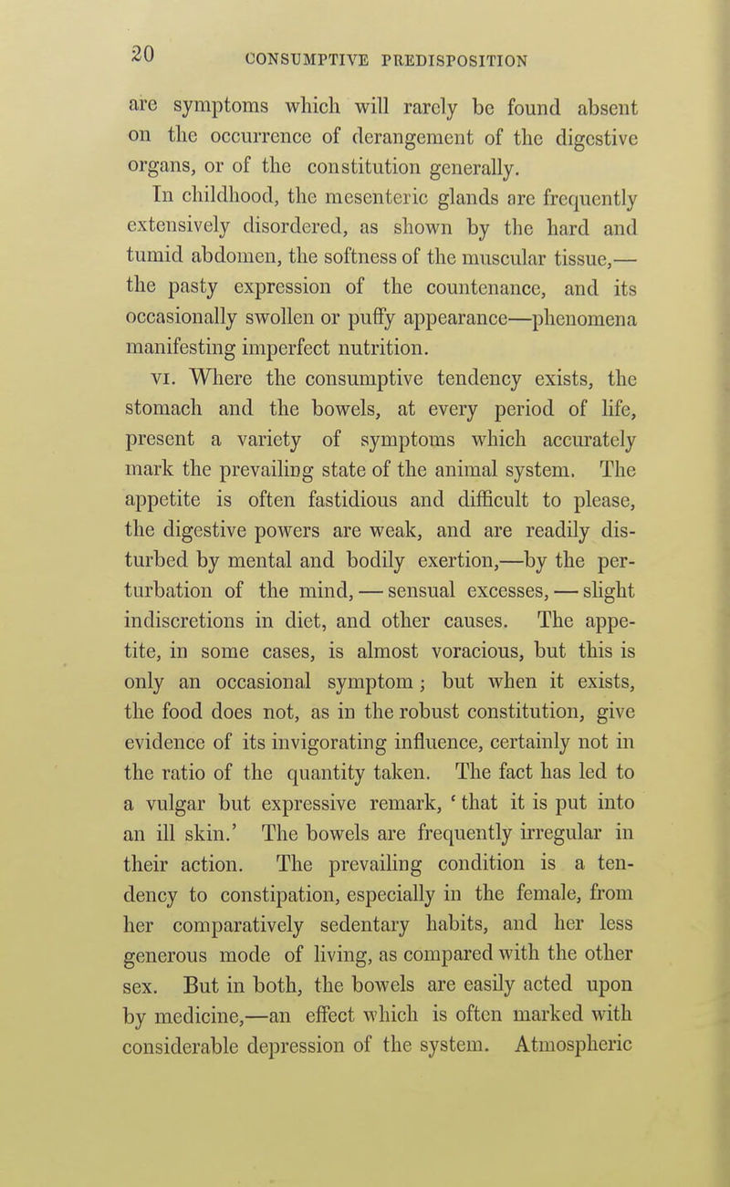 are symptoms wliich will rarely be found absent on the occurrence of derangement of the digestive organs, or of the constitution generally. In childhood, the mesenteric glands are frequently extensively disordered, as shown by the hard and tumid abdomen, the softness of the muscular tissue,— the pasty expression of the countenance, and its occasionally swollen or puffy appearance—phenomena manifesting imperfect nutrition. VI. Where the consumptive tendency exists, the stomach and the bowels, at every period of life, present a variety of symptoms which accm'ately mark the prevailing state of the animal system. The appetite is often fastidious and difficult to please, the digestive powers are weak, and are readily dis- turbed by mental and bodily exertion,—by the per- turbation of the mind, — sensual excesses, — slight indiscretions in diet, and other causes. The appe- tite, in some cases, is almost voracious, but this is only an occasional symptom; but when it exists, the food does not, as in the robust constitution, give evidence of its invigorating influence, certainly not in the ratio of the quantity taken. The fact has led to a vulgar but expressive remark, ' that it is put into an ill skin.' The bowels are frequently u'regular in their action. The prevailing condition is a ten- dency to constipation, especially in the female, from her comparatively sedentary habits, and her less generous mode of living, as compared with the other sex. But in both, the bowels are easily acted upon by medicine,—an effect which is often marked with considerable depression of the system. Atmospheric