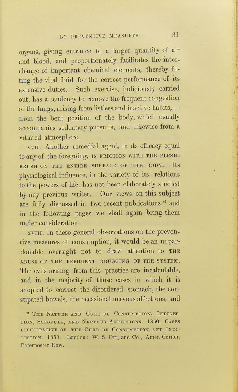 organs, giving entrance to a larger quantity of air and blood, and proportionately facilitates the inter- change of important chemical elements, thereby fit- ting the vital fluid for the correct performance of its extensive duties. Such exercise, judiciously carried out, has a tendency to remove the frequent congestion of the lungs, arising from hstless and inactive habits,— from the bent position of the body, which usually accompanies sedentary pursuits, and likewise from a vitiated atmosphere, XVII, Another remedial agent, in its efficacy equal to any of the foregoing, is friction with the flesh- brush ON the entire surface of the body. Its physiological influence, in the variety of its relations to the powers of life, has not been elaborately studied by any previous writer. Our views on this subject are fully discussed in two recent pubhcations,* and in the following pages we shall again bring them under consideration. XVIII, In these general observations on the preven- tive measures of consumption, it would be an unpar- donable oversight not to draw attention to the abuse op the frequent drugging of the system. The evils arising from this practice are incalculable, and in the majority of those cases in which it is adopted to correct the disordered stomach, the con- stipated bowels, the occasional nervous affections, and * Thk Natttre and Cube or Constjmption, Indiges- tion, Scrofula, and Nervous Aefecxions. 1850. Cases illustrative of the cure of consumption and indi- GESTION. 1850. London: W. S. Orr, and Co., Amen Corner, Paternoster Row.