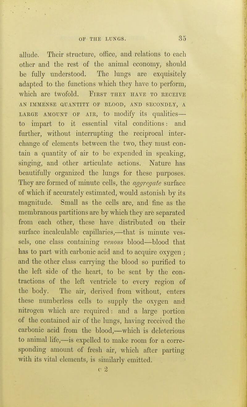 allude. Their structure, office, and relations to each other and the rest of the animal economy, should be fully understood. The lungs are exquisitely adapted to the functions which they have to perform, which are twofold. Eirst they have to receive AN immense quantity OF BLOOD, AND SECONDLY, A LARGE AMOUNT OF AIR, to modify its qualities— to impart to it essential vital conditions: and further, without interrupting the reciprocal inter- change of elements between the two, they must con- tain a quantity of air to be expended in speaking, singing, and other articulate actions. Nature has beautifully organized the lungs for these purposes. They are formed of minute cells, the aggregate surface of which if accurately estimated, would astonish by its magnitude. Small as the cells are, and fine as the membranous partitions are by which they are separated from each other, these have distributed on their sm-face incalculable capillaries,—that is minute ves- sels, one class containing venous blood—blood that has to part with carbonic acid and to acquire oxygen ; and the other class carrying the blood so purified to the left side of the heart, to be sent by the con- tractions of the left ventricle to every region of the body. The air, derived from without, enters these numberless cells to supply the oxygen and nitrogen which are required: and a large portion of the contained air of the lungs, having received the carbonic acid from the blood,—which is deleterious to animal life,—is expelled to make room for a corre- sponding amount of fresh air, which after parting with its vital elements, is similarly emitted. c 2
