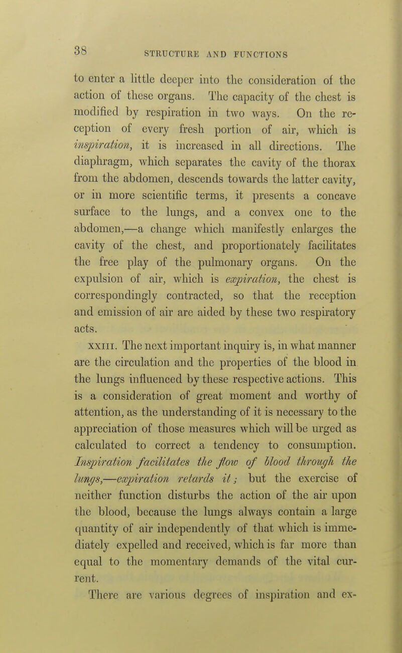 to enter a little deeper into the consideration of the action of these organs. The capacity of the chest is modified by respiration in two ways. On the re- ception of every fresh portion of air, which is inspiration, it is increased in all directions. The diaphragm, which separates the cavity of the thorax from the abdomen, descends towards the latter cavity, or in more scientific terms, it presents a concave sm'face to the lungs, and a convex one to the abdomen,—a change which manifestly enlarges the cavity of the chest, and proportionately facilitates the free play of the pulmonary organs. On the expulsion of air, which is expiration, the chest is correspondingly contracted, so that the reception and emission of air are aided by these two respiratory acts. XXIII. The next important inquiry is, in what manner are the circulation and the properties of the blood in the lungs influenced by these respective actions. This is a consideration of great moment and worthy of attention, as the understanding of it is necessary to the appreciation of those measm'es which Avill be urged as calculated to correct a tendency to consumption. Inspiration facilitates the flow of blood through the lungs,—expiration retards it; but the exercise of neither function disturbs the action of the air upon the blood, because the lungs always contain a large quantity of air independently of that which is imme- diately expelled and received, which is far more than equal to the moment.ary demands of the vital cur- rent. There are various degrees of inspiration and ex-