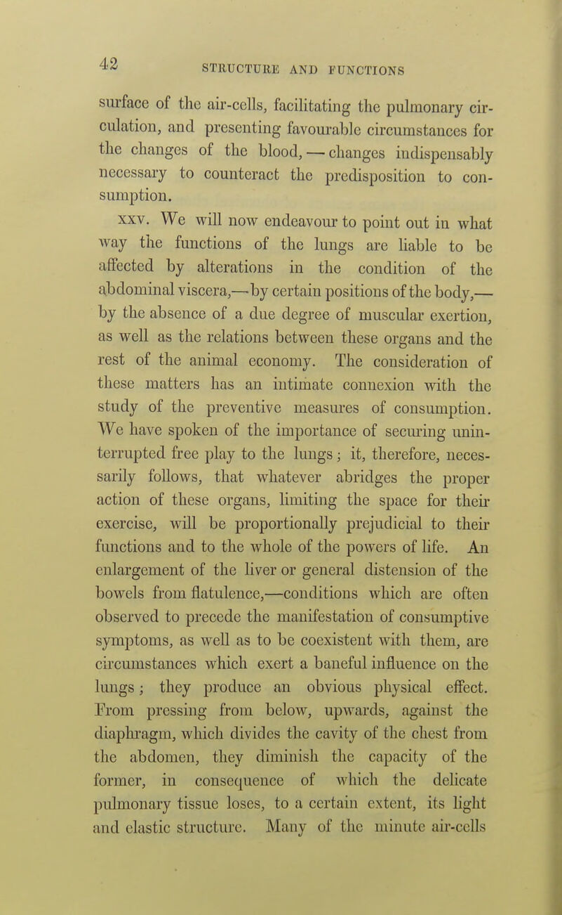 surface of the air-cells, facilitating the pulmonary cir- culation, and presenting favourable circumstances for the changes of the blood, — changes indispensably necessary to counteract the predisposition to con- sumption. XXV. We will now endeavour to point out in what way the functions of the lungs are liable to be affected by alterations in the condition of the aibdominal viscera,—by certain positions of the body,— by the absence of a due degree of muscular exertion, as well as the relations between these organs and the rest of the animal economy. The consideration of these matters has an intimate connexion with the study of the preventive measures of consumption. We have spoken of the importance of seeming unin- terrupted free play to the lungs ; it, therefore, neces- sarily follows, that whatever abridges the proper action of these organs, limiting the space for their exercise, will be proportionally prejudicial to their functions and to the whole of the powers of life. An enlargement of the liver or general distension of the bowels from flatulence,—conditions which are often observed to precede the manifestation of consumptive symptoms, as well as to be coexistent with them, are circumstances which exert a baneful influence on the lungs; they produce an obvious physical effect. From pressing from below, upwards, against the diaphragm, which divides the cavity of the chest from the abdomen, they diminish the capacity of the former, in consequence of which the delicate pulmonary tissue loses, to a certain extent, its light and elastic structure. Many of the minute air-cells