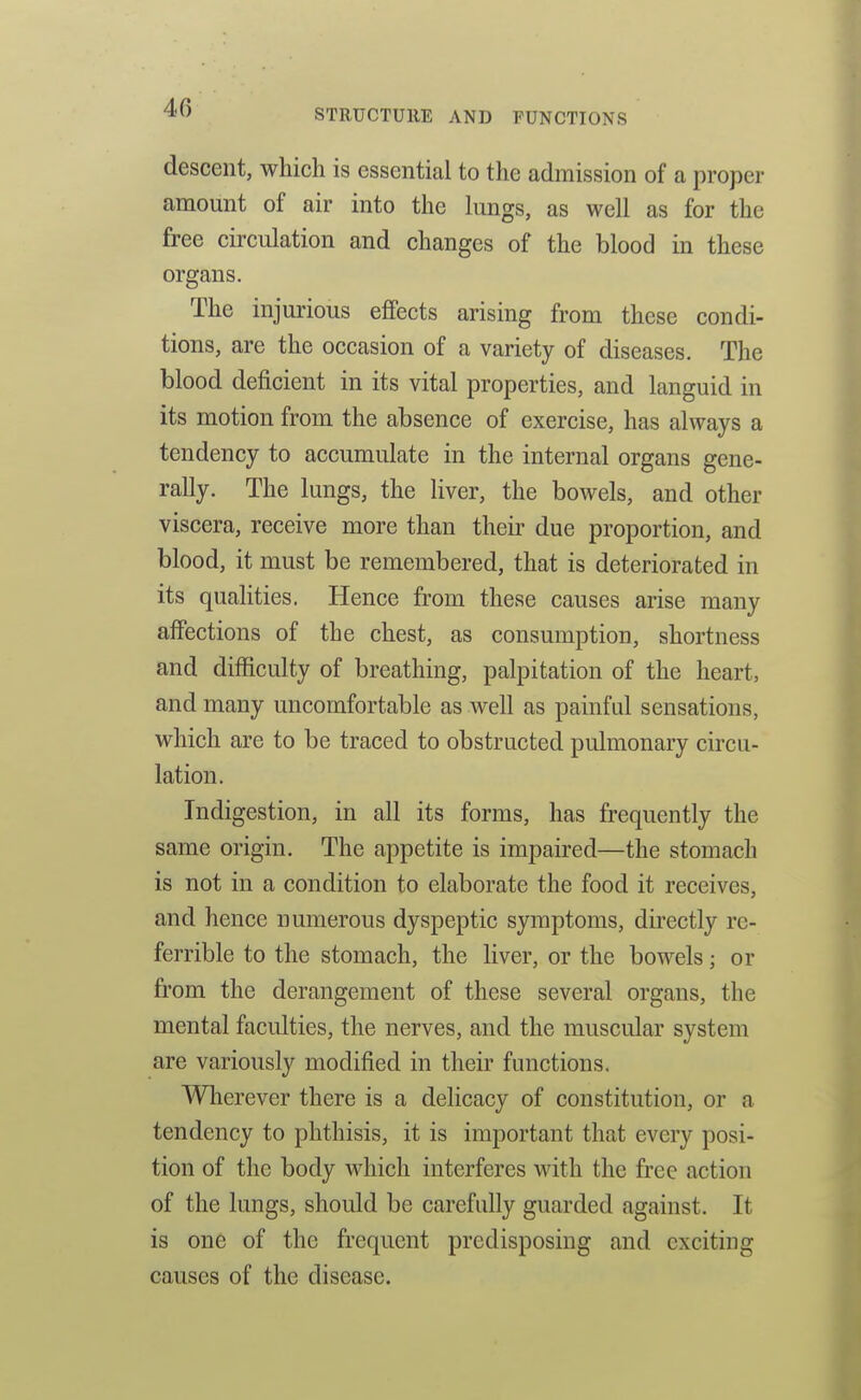 descent, which is essential to the admission of a proper amount of air into the lungs, as well as for the free circulation and changes of the blood in these organs. The injurious effects arising from these condi- tions, are the occasion of a variety of diseases. The blood deficient in its vital properties, and languid in its motion from the absence of exercise, has always a tendency to accumulate in the internal organs gene- rally. The lungs, the liver, the boAvels, and other viscera, receive more than their due proportion, and blood, it must be remembered, that is deteriorated in its qualities. Hence from these causes arise many affections of the chest, as consumption, shortness and difficulty of breathing, palpitation of the heart, and many uncomfortable as well as painful sensations, which are to be traced to obstructed pulmonary circu- lation. Indigestion, in all its forms, has frequently the same origin. The appetite is impaired—the stomach is not in a condition to elaborate the food it receives, and hence numerous dyspeptic symptoms, directly rc- ferrible to the stomach, the liver, or the bowels; or from the derangement of these several organs, the mental faculties, the nerves, and the muscular system are variously modified in their functions. Wherever there is a delicacy of constitution, or a tendency to phthisis, it is important that every posi- tion of the body which interferes with the free action of the lungs, should be carefully guarded against. It is one of the frequent predisposing and exciting causes of the disease.