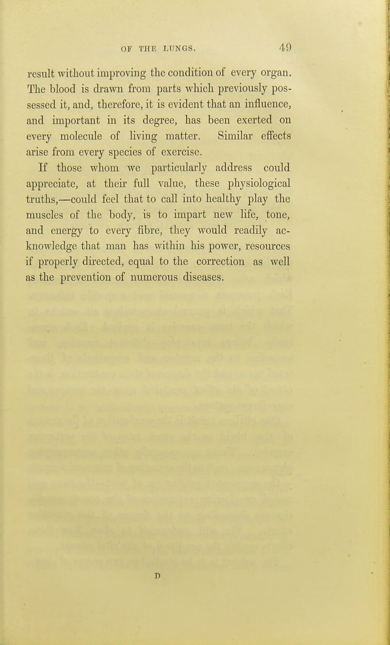 result without improving the condition of every organ. The blood is drawn from parts which previously pos- sessed it, and, therefore, it is evident that an influence, and important in its degree, has been exerted on every molecule of living matter. Similar effects arise from every species of exercise. If those whom we particularly address could appreciate, at their full value, these physiological truths,—could feel that to call into healthy play the muscles of the body, is to impart new life, tone, and energy to every fibre, they would readily ac- knowledge that man has within his power, resources if properly directed, equal to the correction as well as the prevention of numerous diseases. D