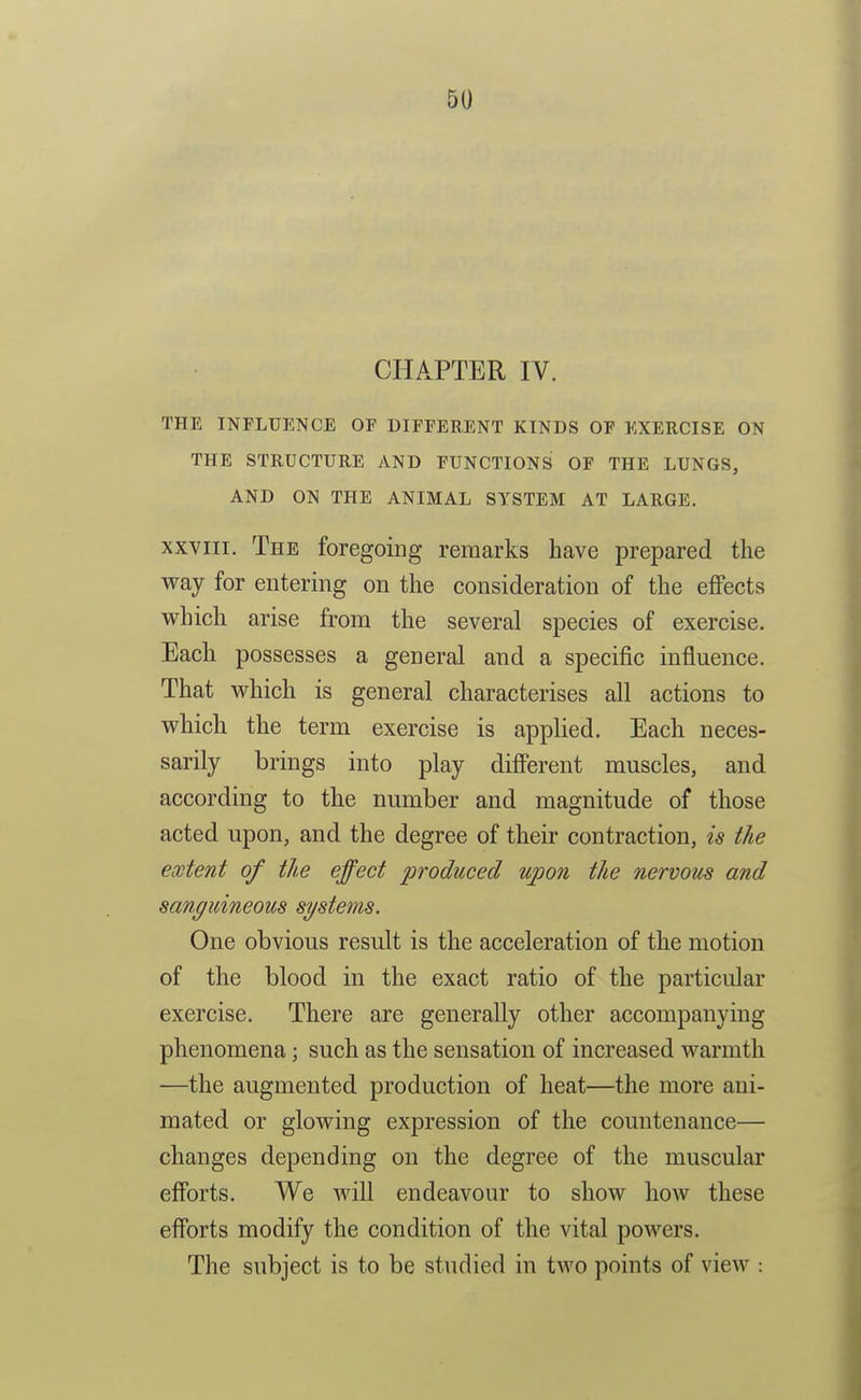 CHAPTER IV. THE INFLUENCE OF DIFFERENT KINDS OF EXERCISE ON THE STRUCTURE AND FUNCTIONS OF THE LUNGS, AND ON THE ANIMAL SYSTEM AT LARGE. XXVIII. The foregoing remarks have prepared the vray for entering on the consideration of the eflPects which arise from the several species of exercise. Each possesses a general and a specific influence. That which is general characterises all actions to which the term exercise is applied. Each neces- sarily brings into play diff'erent muscles, and according to the number and magnitude of those acted upon, and the degree of their contraction, is the extent of the effect produced upon the nervous and sanguineous systems. One obvious result is the acceleration of the motion of the blood in the exact ratio of the particular exercise. There are generally other accompanying phenomena; such as the sensation of increased warmth —the augmented production of heat—the more ani- mated or glowing expression of the countenance— changes depending on the degree of the muscular efforts. We will endeavour to show how these efforts modify the condition of the vital powers. The subject is to be studied in two points of view :