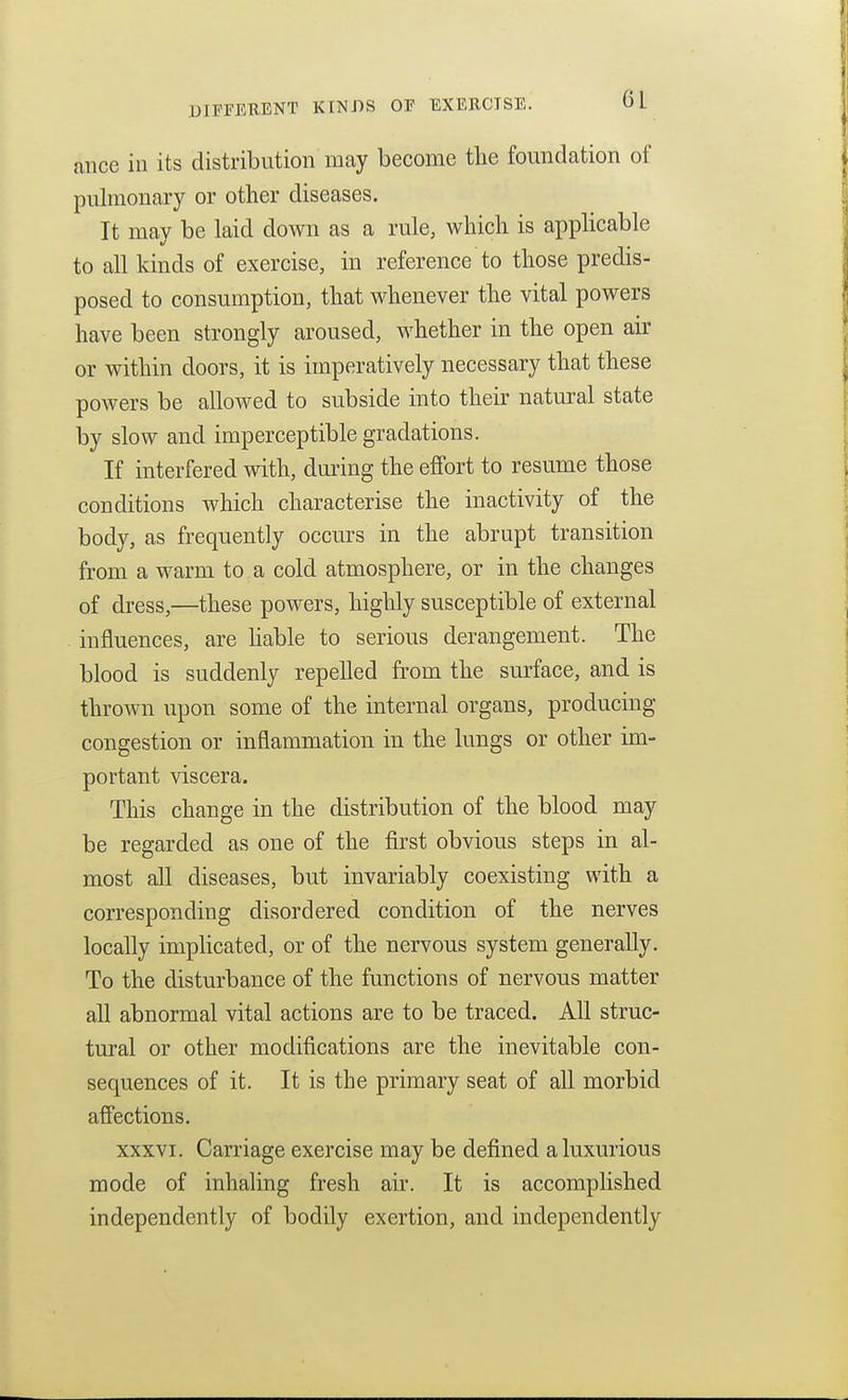 ance in its distribution may become the foundation of pulmonary or other diseases. It may be laid down as a rule, which is applicable to all kinds of exercise, in reference to those predis- posed to consumption, that whenever the vital powers have been strongly aroused, whether in the open ak or within doors, it is imperatively necessary that these poAvers be allowed to subside into their natural state by slow and imperceptible gradations. If interfered with, during the effort to resume those conditions which characterise the inactivity of the body, as frequently occurs in the abrupt transition from a warm to a cold atmosphere, or in the changes of dress,—these powers, highly susceptible of external influences, are hable to serious derangement. The blood is suddenly repelled from the surface, and is thrown upon some of the internal organs, producing congestion or inflammation in the lungs or other im- portant viscera. This change in the distribution of the blood may be regarded as one of the first obvious steps in al- most all diseases, but invariably coexisting with a corresponding disordered condition of the nerves locally imphcated, or of the nervous system generally. To the disturbance of the functions of nervous matter aU abnormal vital actions are to be traced. All struc- tural or other modifications are the inevitable con- sequences of it. It is the primary seat of aU morbid affections. xxxvi. Carriage exercise may be defined a luxurious mode of inhaling fresh air. It is accomplished independently of bodily exertion, and independently