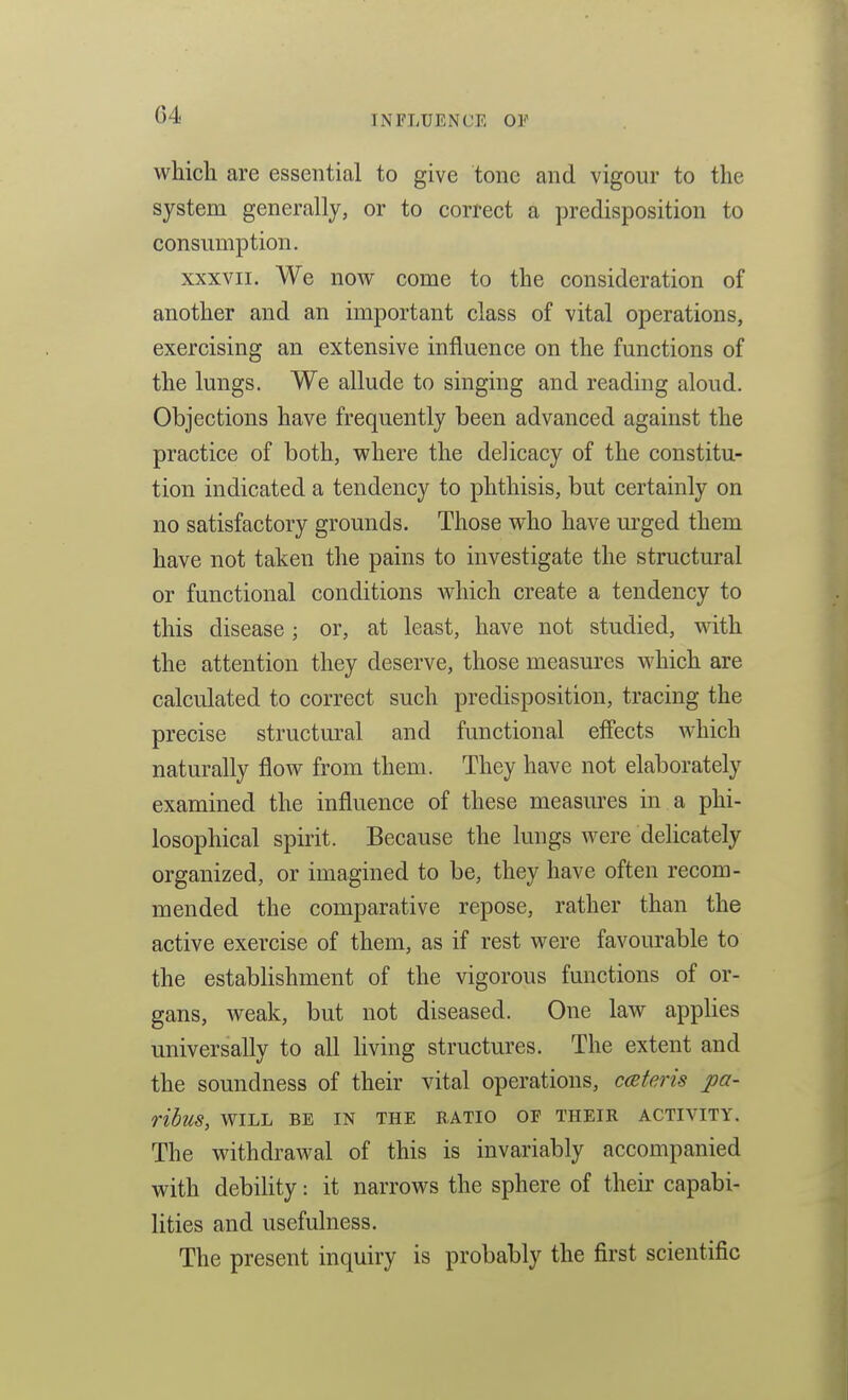 which are essential to give tone and vigour to the system generally, or to correct a predisposition to consumption. XXXVII. We now come to the consideration of another and an important class of vital operations, exercising an extensive influence on the functions of the lungs. We allude to singing and reading aloud. Objections have frequently been advanced against the practice of both, where the delicacy of the constitu- tion indicated a tendency to phthisis, but certainly on no satisfactory grounds. Those who have urged them have not taken the pains to investigate the structural or functional conditions which create a tendency to this disease; or, at least, have not studied, with the attention they deserve, those measures which are calculated to correct such predisposition, tracing the precise structural and functional effects which naturally flow from them. They have not elaborately examined the influence of these measures in a phi- losophical spirit. Because the lungs were delicately organized, or imagined to be, they have often recom- mended the comparative repose, rather than the active exercise of them, as if rest were favourable to the establishment of the vigorous functions of or- gans, weak, but not diseased. One law applies universally to all living structures. The extent and the soundness of their vital operations, ceteris pa- ribus, WILL BE IN THE RATIO OF THEIR ACTIVITY. The withdrawal of this is invariably accompanied with debility: it narrows the sphere of their capabi- lities and usefulness. The present inquiry is probably the first scientific