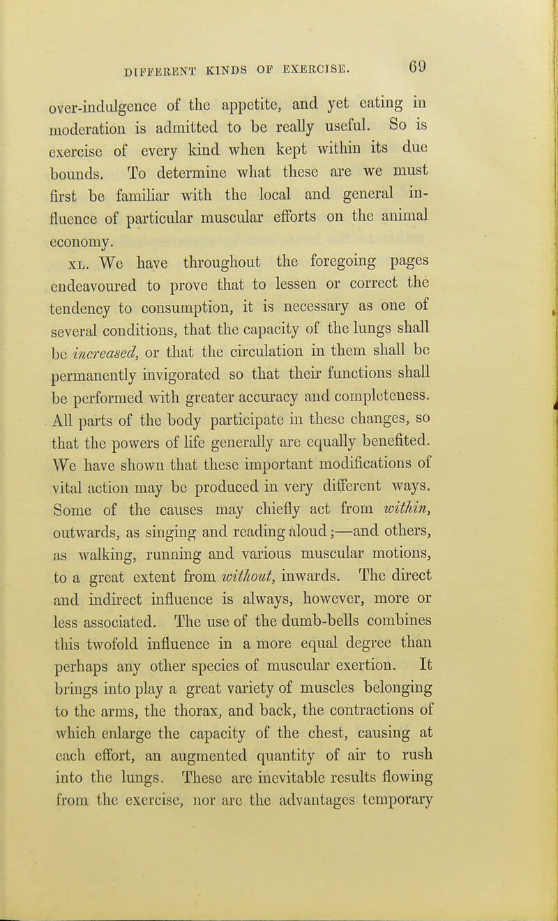 over-indulgence of the appetite, and yet eating in moderation is admitted to be really useful. So is exercise of every kind wlien kept within its due bounds. To determine what these are we must first be familiar with the local and general in- fluence of particular muscular efforts on the animal economy. XL. We have throughout the foregoing pages endeavoured to prove that to lessen or correct the tendency to consumption, it is necessary as one of several conditions, that the capacity of the lungs shall be increased, or that the circulation in them shall be permanently invigorated so that their functions shall be performed with greater accm^acy and completeness. All parts of the body participate in these changes, so that the powers of life generally are equally benefited. We have shown that these important modifications of vital action may be produced in very different ways. Some of the causes may chiefly act from within, outwards, as singing and reading aloud;—and others, as walking, running and various muscular motions, to a great extent from without, inwards. The direct and indirect influence is always, however, more or less associated. The use of the dumb-bells combines this twofold influence in a more equal degree than perhaps any other species of muscular exertion. It brings into play a great variety of muscles belonging to the arms, the thorax, and back, the contractions of which enlarge the capacity of the chest, causing at each effort, an augmented quantity of air to rush into the lungs. These are inevitable results flowing from the exercise, nor are the advantages temporary