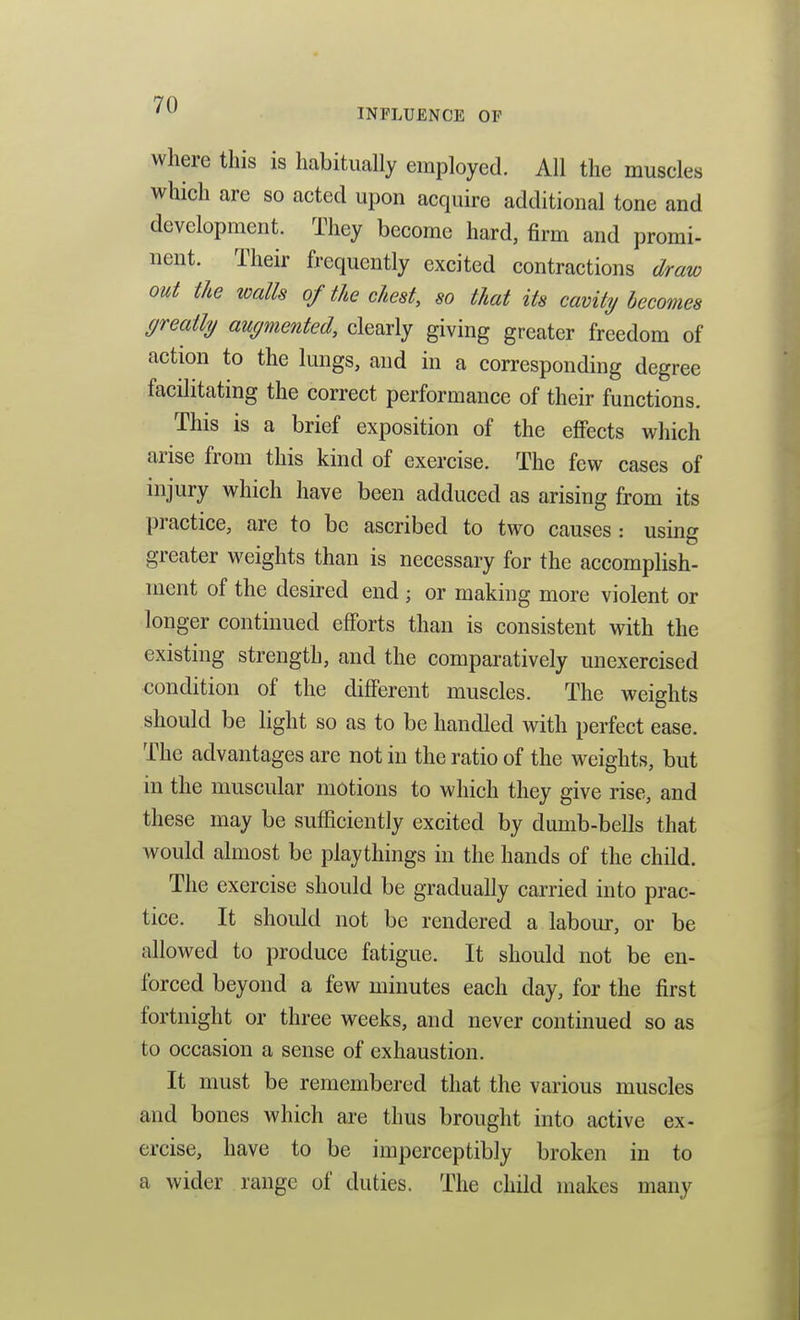 INFLUENCE OF where this is habitually employed. All the muscles which are so acted upon acquire additional tone and development. They become hard, firm and promi- nent. Their frequently excited contractions draw out the walls of the chest, so that its cavity becomes greatly augmented, clearly giving greater freedom of action to the lungs, and in a corresponding degree facilitating the correct performance of their functions. This is a brief exposition of the eflPects which arise from this kind of exercise. The few cases of injury which have been adduced as arising from its practice, are to be ascribed to two causes : using greater weights than is necessary for the accomplish- ment of the desired end ; or making more violent or longer continued efforts than is consistent with the existing strength, and the comparatively unexercised condition of the different muscles. The weights should be light so as to be handled with perfect ease. The advantages are not in the ratio of the weights, but in the muscular motions to which they give rise, and these may be sufficiently excited by dumb-bells that would almost be playthings in the hands of the child. The exercise should be gradually carried into prac- tice. It should not be rendered a labom-, or be allowed to produce fatigue. It should not be en- forced beyond a few minutes each day, for the first fortnight or three weeks, and never continued so as to occasion a sense of exhaustion. It must be remembered that the various muscles and bones which are thus brought into active ex- ercise, have to be imperceptibly broken in to a wider range of duties. The child makes many