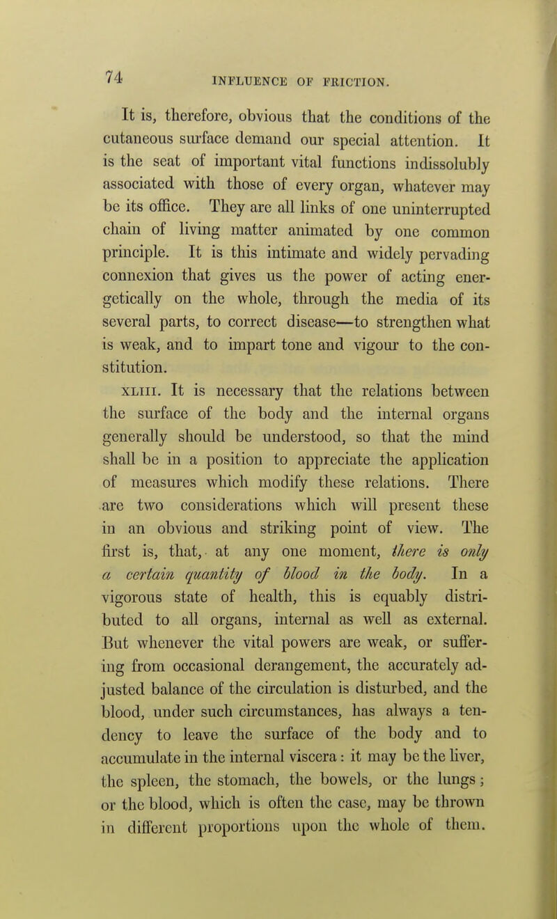 It is, therefore, obvious that the conditions of the cutaneous surface demand our special attention. It is the seat of important vital functions indissolubly associated with those of every organ, whatever may be its office. They are all links of one uninterrupted chain of living matter animated by one common principle. It is this intimate and widely pervading connexion that gives us the power of acting ener- getically on the whole, through the media of its several parts, to correct disease—to strengthen what is weak, and to impart tone and vigour to the con- stitution. xLiii. It is necessary that the relations between the surface of the body and the internal organs generally should be understood, so that the mind shall be in a position to appreciate the application of measures which modify these relations. There are two considerations which will present these in an obvious and striking point of view. The first is, that, at any one moment, ihere is only a certain quantity of blood in the body. In a vigorous state of health, this is equably distri- buted to all organs, internal as well as external. But whenever the vital powers are weak, or sufier- ing from occasional derangement, the accurately ad- justed balance of the circulation is disturbed, and the blood, under such circumstances, has always a ten- dency to leave the surface of the body and to accumulate in the internal viscera: it may be the liver, the spleen, the stomach, the bowels, or the lungs; or the blood, which is often the case, may be thrown in different proportions upon the whole of them.