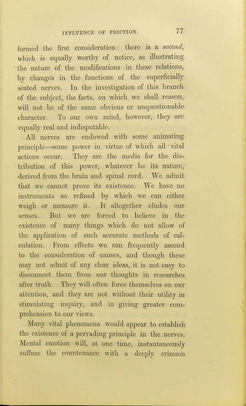 forraed the first consideration: there is a second, which is equally worthy of notice, as illustrating the nature of the modifications in these relations, by changes in the functions of the superficially seated nerves. In the investigation of this branch of the subject, the facts, on which we shall reason, will not be of the same obvious or unquestionable character. To our own mind, however, they are equally real and indisputable. All nerves are endowed with some animating principle—some power in virtue of which all' vital actions occur. They are the media for the dis- tribution of this power, whatever be its nature, derived from the brain and spinal cord. We admit that we cannot prove its existence. We have no instruments so refined by which we can either weigh or measure it. It altogether eludes our senses. But we are forced to believe in the existence of many things which do not allow of the application of such accurate methods of cal- culation. From efiects we can frequently ascend to the consideration of causes, and though these may not admit of any clear ideas, it is not easy to disconnect them from our thoughts in researches after truth. They will often force themselves on our attention, and they are not without their utility in stimulating inquiry, and in giving greater com- prehension to our views. Many vital phenomena would appear to establish the existence of a pervading principle in the nerves. Mental emotion will, at one time, instantaneously sufiusc the countenance with a deeply crimson