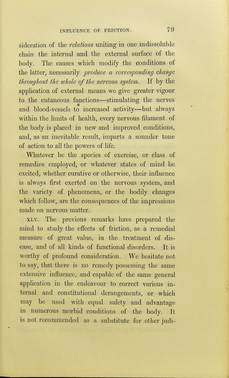 sideration of the relations uniting in one indissoluble chain the internal and the external surface of the body. The causes which modify the conditions of the latter, necessarily produce a corresponding change throughout the whole of the nervous system. If by the application of external means we give greater vigour to the cutaneous functions—stimulating the nerves and blood-vessels to increased activity—but always within the limits of health, every nervous filament of the body is placed in new and improved conditions, and, as an inevitable result, imparts a sounder tone of action to all the powers of life. Whatever be the species of exercise, or class of remedies employed, or whatever states of mind be excited, whether curative or otherwise, their influence is always first exerted on the nervous system, and the variety of phenomena, or the bodily changes which follow, are the consequences of the impressions made on nervous matter. XLV. The previous remarks have prepared the mind to study the effects of friction, as a remedial measure of great value, in the treatment of dis- ease, and of all kinds of functional disorders. It is worthy of profound consideration. We hesitate not to say, that there is no remedy possessing the same extensive influence, and capable of the same general application in the endeavour to correct various in- ternal and constitutional derangements, or which may be used with equal safety and advantage in numerous morbid conditions of the body. It is not recommended as a substitute for other judi-