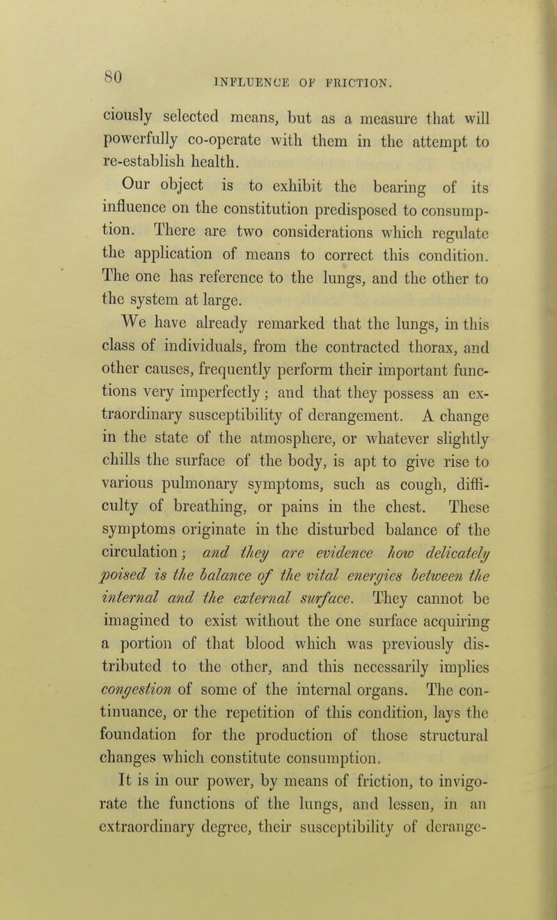 INFLUENCE OF FRICTION. ciously selected means, but as a measure that will powerfully co-operate with them in the attempt to re-establish health. Our object is to exhibit the bearing of its influence on the constitution predisposed to consump- tion. There are two considerations which regulate the application of means to correct this condition. The one has reference to the lungs, and the other to the system at large. We have already remarked that the lungs, in this class of individuals, from the contracted thorax, and other causes, frequently perform their important func- tions very imperfectly; and that they possess an ex- traordinary susceptibility of derangement. A change in the state of the atmosphere, or whatever slightly chills the surface of the body, is apt to give rise to various pulmonary symptoms, such as cough, diffi- culty of breathing, or pains in the chest. These symptoms originate in the disturbed balance of the circulation; and they are evidence how delicately poised is the balance of the vital energies between the internal and the external surface. They cannot be imagined to exist without the one surface acquii'ing a portion of that blood which was previously dis- tributed to the other, and this necessarily implies congestion of some of the internal organs. The con- tinuance, or the repetition of this condition, lays the foundation for the production of those structural changes which constitute consumption. It is in our power, by means of friction, to invigo- rate the functions of the lungs, and lessen, in an extraordinary degree, their susceptibility of derange-