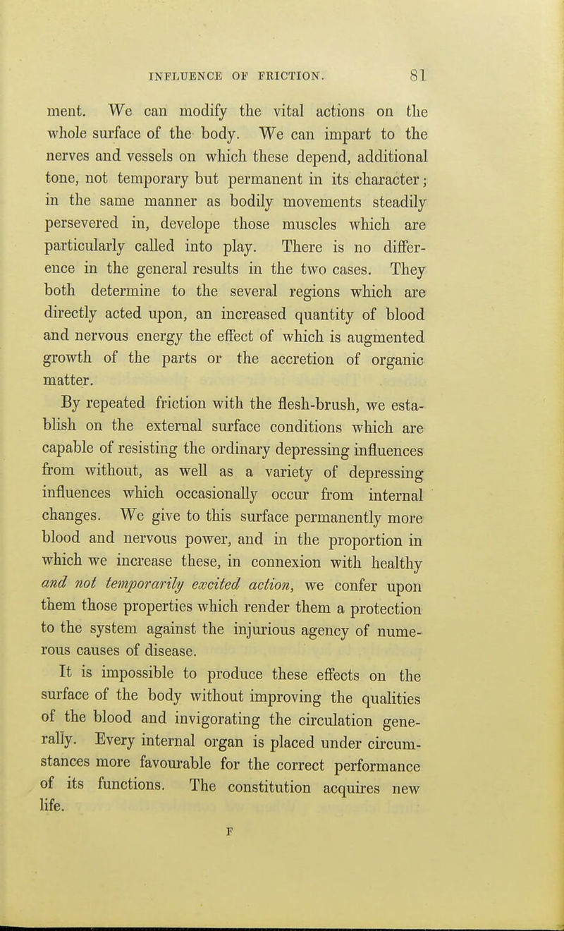 ment. We can modify the vital actions on tlie whole surface of the body. We can impart to the nerves and vessels on v^hich these depend, additional tone, not temporary but permanent in its character; in the same manner as bodily movements steadily persevered in, develope those muscles which are particularly called into play. There is no differ- ence in the general results in the two cases. They both determine to the several regions which are directly acted upon, an increased quantity of blood and nervous energy the effect of which is augmented growth of the parts or the accretion of organic matter. By repeated friction with the flesh-brush, we esta- blish on the external surface conditions which are capable of resisting the ordinary depressing influences from without, as well as a variety of depressing influences which occasionally occur from internal changes. We give to this surface permanently more blood and nervous power, and in the proportion in which we increase these, in connexion with healthy and not temporarily ewcited action, we confer upon them those properties which render them a protection to the system against the injurious agency of nume- rous causes of disease. It is impossible to produce these effects on the surface of the body without improving the qualities of the blood and invigorating the circulation gene- rally. Every internal organ is placed under circum- stances more favourable for the correct performance of its functions. The constitution acquires new Hfe. p