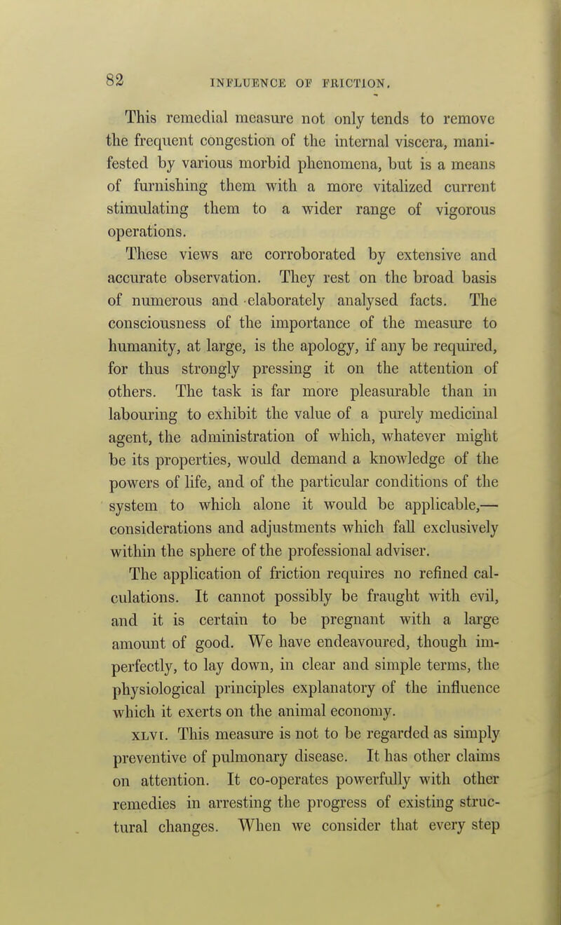 This remedial measure not only tends to remove the frequent congestion of the internal viscera, mani- fested by various morbid phenomena, but is a means of furnishing them with a more vitalized current stimulating them to a wider range of vigorous operations. These views are corroborated by extensive and accurate observation. They rest on the broad basis of numerous and elaborately analysed facts. The consciousness of the importance of the measure to humanity, at large, is the apology, if any be requu'ed, for thus strongly pressing it on the attention of others. The task is far more pleasurable than in labouring to exhibit the value of a purely medicinal agent, the administration of which, whatever might be its properties, would demand a knowledge of the powers of life, and of the particular conditions of the system to which alone it would be applicable,— considerations and adjustments which fall exclusively within the sphere of the professional adviser. The application of friction requires no refined cal- culations. It cannot possibly be fraught with, evil, and it is certain to be pregnant with a large amount of good. We have endeavoured, though im- perfectly, to lay down, in clear and simple terms, the physiological principles explanatory of the influence which it exerts on the animal economy. XLVi. This measure is not to be regarded as simply preventive of pulmonary disease. It has other claims on attention. It co-operates powerfully with other remedies in arresting the progress of existing struc- tural changes. When we consider that every step