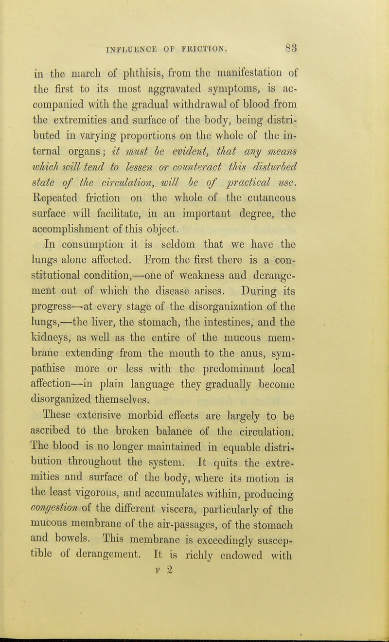 in the march of phthisis, from the manifestation of the first to its most aggravated symptoms, is ac- companied witli the gradual withdrawal of blood from the extremities and sm-face of the body, being distri- buted in varying proportions on the whole of the in- ternal organs; it must he evident, that any means toJbich will tend to lessen or counteract this disturbed state of the circulation, loill be of practical use. Repeated friction on the whole of the cutaneous sm-face will facilitate, in an important degree, the accomplishment of this object. In consumption it is seldom that we have the lungs alone affected. From the first there is a con- stitutional condition,—one of weakness and derange- ment out of which the disease arises. During its progress—at every stage of the disorganization of the lungs,—the liver, the stomach, the intestines, and the kidneys, as well as the entire of the mucous mem- brane extending from the mouth to the anus, sym- pathise more or less with the predominant local affection—in plain language they gradually become disorganized themselves. These extensive morbid efiects are largely to be ascribed to the broken balance of the circulation. The blood is no longer maintained in equable distri- bution throughout the system. It quits the extre- mities and surface of the body, where its motion is the least vigorous, and accumulates within, producing congestion of the different viscera, particularly of the mucous membrane of the air-passages, of the stomach and bowels. This membrane is exceedingly suscep- tible of derangement. It is richly endowed with F 2