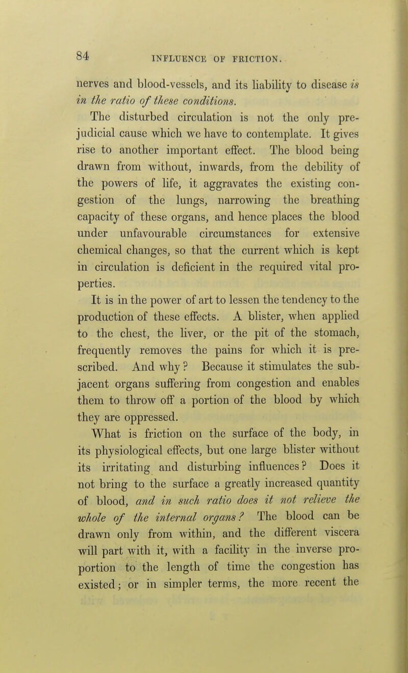 nerves and blood-vessels, and its liability to disease is in the ratio of these conditions. The disturbed circulation is not the only pre- judicial cause M^hich vre have to contemplate. It gives rise to another important effect. The blood being drav^n from without, inM^ards, from the debility of the povrers of life, it aggravates the existing con- gestion of the lungs, narrow^ing the breathing capacity of these organs, and hence places the blood under unfavourable circumstances for extensive chemical changes, so that the current v^hich is kept in circulation is deficient in the required vital pro- perties. It is in the pov^^er of art to lessen the tendency to the production of these effects. A blister, when applied to the chest, the liver, or the pit of the stomach, frequently removes the pains for which it is pre- scribed. And why ? Because it stimulates the sub- jacent organs suffering from congestion and enables them to throw off a portion of the blood by which they are oppressed. What is friction on the surface of the body, in its physiological effects, but one large blister without its irritating and disturbing influences? Does it not bring to the surface a greatly increased quantity of blood, and in such ratio does it not relieve the whole of the internal organs? The blood can be drawn only from within, and the different viscera will part with it, with a facility in the inverse pro- portion to the length of time the congestion has existed; or in simpler terms, the more recent the