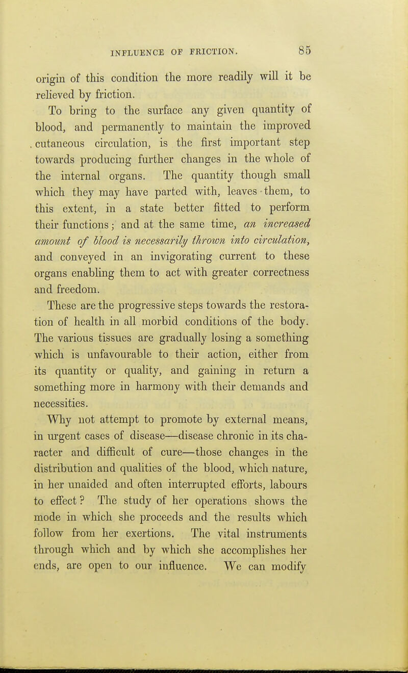 origin of this condition the more readily will it be relieved by friction. To bring to the surface any given quantity of blood, and permanently to maintain the improved . cutaneous circulation, is the first important step towards producing further changes in the whole of the internal organs. The quantity though small which they may have parted with, leaves - them, to this extent, in a state better fitted to perform their functions; and at the same time, an increased amount of blood is necessarily thrown into circulation, and conveyed in an invigorating current to these organs enabling them to act with greater correctness and freedom. These are the progressive steps towards the restora- tion of health in all morbid conditions of the body. The various tissues are gradually losing a something which is unfavourable to their action, either from its quantity or quality, and gaining in return a something more in harmony with their demands and necessities. Why not attempt to promote by external means, in mgent cases of disease—disease chronic in its cha- racter and difficult of cure—those changes in the distribution and qualities of the blood, which nature, in her unaided and often interrupted efibrts, labours to efiect ? The study of her operations shows the mode in which she proceeds and the results which follow from her exertions. The vital instruments through which and by which she accomplishes her ends, are open to our influence. We can modify