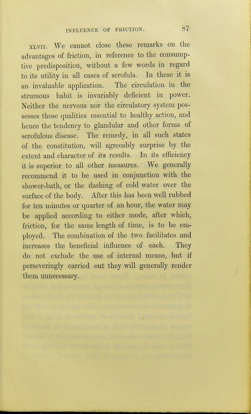 XLVII. We cannot close these remarks on the advantages of friction, in reference to the consump- tive predisposition, without a few words in regard to its utihty in all cases of scrofula. In these it is an invaluable application. The circulation in the strumous habit is invariably deficient in power. Neither the nervous nor the circulatory system pos- sesses those qualities essential to healthy action, and hence the tendency to glandular and other forms of scrofulous disease. The remedy, in all such states of the constitution, will agreeably surprise by the extent and character of its results. In its efficiency it is superior to all other measures. We generally recommend it to be used in conjunction with the shower-bath, or the dashing of cold water over the surface of the body. After this has been well rubbed for ten minutes or quarter of an hour, the water may be applied according to either mode, after which, friction, for the same length of time, is to be em- ployed. The combination of the two facilitates and increases the beneficial influence of each. They do not exclude the use of internal means, but if perseveringly carried out they will generally render them unnecessary.