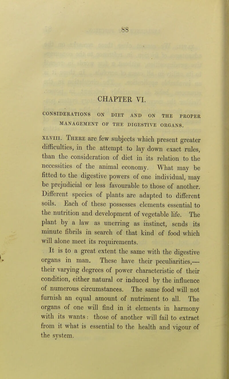 CHAPTER VI. CONSIDERATIONS ON DIET AND ON THE PROPER MANAGEMENT OF THE DIGESTIVE ORGANS. XLViii. There are few subjects which present greater difficulties, in the attempt to lay down exact rules, than the consideration of diet in its relation to the necessities of the animal economy. What may be fitted to the digestive powers of one individual, may be prejudicial or less favourable to those of another. Different species of plants are adapted to different soils. Each of these possesses elements essential to the nutrition and development of vegetable life. The plant by a law as unerring as instinct, sends its minute fibrils in search of that kind of food which will alone meet its requirements. It is to a great extent the same with the digestive organs in man. These have their peculiarities,— their varying degrees of power characteristic of their condition, either natural or induced by the influence of numerous circumstances. The same food will not furnish an equal amount of nutriment to all. The organs of one will find in it elements in harmony with its wants: those of another will fail to extract from it what is essential to the health and vigom- of the system.